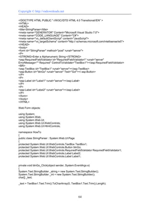 Copyright © http://vndownloads.net

<!DOCTYPE HTML PUBLIC ''-//W3C//DTD HTML 4.0 Transitional//EN'' >
<HTML>
<HEAD>
<title>StringParser</title>
<meta name=''GENERATOR'' Content=''Microsoft Visual Studio 7.0''>
<meta name=''CODE_LANGUAGE'' Content=''C#''>
<meta name=''vs_defaultClientScript'' content=''JavaScript''>
<meta name=''vs_targetSchema'' content=''http:// schemas.microsoft.com/intellisense/ie5''>
</HEAD>
<body>
<form id=''StringParser'' method=''post'' runat=''server''>
<P>
<STRONG>Enter a Alphanumeric String:</STRONG>
<asp:RequiredFieldValidator id=''RequiredFieldValidator1'' runat=''server''
ErrorMessage=''* Required'' ControlToValidate=''TextBox1''></asp:RequiredFieldValidator>
<BR>
<asp:TextBox id=''TextBox1'' runat=''server''></asp:TextBox>
<asp:Button id=''btnGo'' runat=''server'' Text=''Go!''></ asp:Button>
</P>
<P>
<asp:Label id=''Label1'' runat=''server''></asp:Label>
</P>
<P>
<asp:Label id=''Label2'' runat=''server''></asp:Label>
</P>
</form>
</body>
</HTML>

Web Form objects:

using System;
using System.Web;
using System.Web.UI;
using System.Web.UI.WebControls;
using System.Web.UI.HtmlControls;

namespace HowTo
{
public class StringParser : System.Web.UI.Page
{
protected System.Web.UI.WebControls.TextBox TextBox1;
protected System.Web.UI.WebControls.Button btnGo;
protected System.Web.UI.WebControls.RequiredFieldValidator RequiredFieldValidator1;
protected System.Web.UI.WebControls.Label Label2;
protected System.Web.UI.WebControls.Label Label1;


private void btnGo_Click(object sender, System.EventArgs e)
{
System.Text.StringBuilder _string = new System.Text.StringBuilder();
System.Text.StringBuilder _int = new System.Text.StringBuilder();
char[] _text;

_text = TextBox1.Text.Trim().ToCharArray(0, TextBox1.Text.Trim().Length);




                                                   64
 