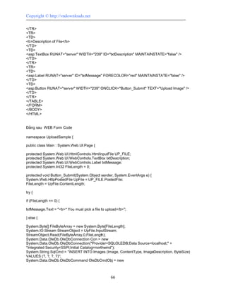 Copyright © http://vndownloads.net

</TR>
<TR>
<TD>
<b>Description of File</b>
</TD>
<TD>
<asp:TextBox RUNAT=''server'' WIDTH=''239'' ID=''txtDescription'' MAINTAINSTATE=''false'' />
</TD>
</TR>
<TR>
<TD>
<asp:Label RUNAT=''server'' ID=''txtMessage'' FORECOLOR=''red'' MAINTAINSTATE=''false'' />
</TD>
<TD>
<asp:Button RUNAT=''server'' WIDTH=''239'' ONCLICK=''Button_Submit'' TEXT=''Upload Image'' />
</TD>
</TR>
</TABLE>
</FORM>
</BODY>
</HTML>


Đằng sau WEB Form Code

namespace UploadSample {

public class Main : System.Web.UI.Page {

protected System.Web.UI.HtmlControls.HtmlInputFile UP_FILE;
protected System.Web.UI.WebControls.TextBox txtDescription;
protected System.Web.UI.WebControls.Label txtMessage;
protected System.Int32 FileLength = 0;

protected void Button_Submit(System.Object sender, System.EventArgs e) {
System.Web.HttpPostedFile UpFile = UP_FILE.PostedFile;
FileLength = UpFile.ContentLength;

try {

if (FileLength == 0) {

txtMessage.Text = ''<b>* You must pick a file to upload</b>'';

} else {

System.Byte[] FileByteArray = new System.Byte[FileLength];
System.IO.Stream StreamObject = UpFile.InputStream;
StreamObject.Read(FileByteArray,0,FileLength);
System.Data.OleDb.OleDbConnection Con = new
System.Data.OleDb.OleDbConnection(''Provider=SQLOLEDB;Data Source=localhost;'' +
''Integrated Security=SSPI;Initial Catalog=northwind'');
System.String SqlCmd = ''INSERT INTO Images (Image, ContentType, ImageDescription, ByteSize)
VALUES (?, ?, ?, ?)'';
System.Data.OleDb.OleDbCommand OleDbCmdObj = new



                                                    66
 