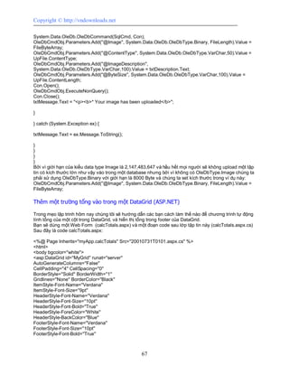Copyright © http://vndownloads.net

System.Data.OleDb.OleDbCommand(SqlCmd, Con);
OleDbCmdObj.Parameters.Add(''@Image'', System.Data.OleDb.OleDbType.Binary, FileLength).Value =
FileByteArray;
OleDbCmdObj.Parameters.Add(''@ContentType'', System.Data.OleDb.OleDbType.VarChar,50).Value =
UpFile.ContentType;
OleDbCmdObj.Parameters.Add(''@ImageDescription'',
System.Data.OleDb.OleDbType.VarChar,100).Value = txtDescription.Text;
OleDbCmdObj.Parameters.Add(''@ByteSize'', System.Data.OleDb.OleDbType.VarChar,100).Value =
UpFile.ContentLength;
Con.Open();
OleDbCmdObj.ExecuteNonQuery();
Con.Close();
txtMessage.Text = ''<p><b>* Your image has been uploaded</b>'';

}

} catch (System.Exception ex) {

txtMessage.Text = ex.Message.ToString();

}
}
}
}
Bởi vì giới hạn của kiểu data type Image là 2,147,483,647 và hầu hết mọi người sẽ không upload một tập
tin có kích thước lớn như vậy vào trong một database nhưng bởi vì không có OleDbType.Image chúng ta
phải sử dụng OleDbType.Binary với giới hạn là 8000 Byte và chúng ta set kích thước trong ví dụ này:
OleDbCmdObj.Parameters.Add(''@Image'', System.Data.OleDb.OleDbType.Binary, FileLength).Value =
FileByteArray;

Thêm một trường tổng vào trong một DataGrid (ASP.NET)

Trong mẹo lập trinh hôm nay chúng tôi sẽ hướng dẫn các bạn cách làm thế nào để chương trình tự động
tính tổng của một cột trong DataGrid, và hiển thị tổng trong footer của DataGrid.
Bạn sẽ dùng một Web Form (calcTotals.aspx) và một đoạn code sau lớp tập tin này (calcTotals.aspx.cs)
Sau đây là code calcTotals.aspx:

<%@ Page Inherits=''myApp.calcTotals'' Src=''20010731T0101.aspx.cs'' %>
<html>
<body bgcolor=''white''>
<asp:DataGrid id=''MyGrid'' runat=''server''
AutoGenerateColumns=''False''
CellPadding=''4'' CellSpacing=''0''
BorderStyle=''Solid'' BorderWidth=''1''
Gridlines=''None'' BorderColor=''Black''
ItemStyle-Font-Name=''Verdana''
ItemStyle-Font-Size=''9pt''
HeaderStyle-Font-Name=''Verdana''
HeaderStyle-Font-Size=''10pt''
HeaderStyle-Font-Bold=''True''
HeaderStyle-ForeColor=''White''
HeaderStyle-BackColor=''Blue''
FooterStyle-Font-Name=''Verdana''
FooterStyle-Font-Size=''10pt''
FooterStyle-Font-Bold=''True''



                                                  67
 