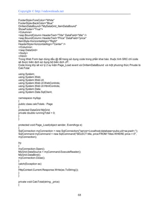 Copyright © http://vndownloads.net

FooterStyle-ForeColor=''White''
FooterStyle-BackColor=''Blue''
OnItemDataBound=''MyDataGrid_ItemDataBound''
ShowFooter=''True''>
<Columns>
<asp:BoundColumn HeaderText=''Title'' DataField=''title'' />
<asp:BoundColumn HeaderText=''Price'' DataField=''price''
ItemStyle-HorizontalAlign=''Right''
HeaderStyle-HorizontalAlign=''Center'' />
</Columns>
</asp:DataGrid>
</body>
</html>
Trong Web Form bạn dùng dấu @ để trang sử dụng code trong phần khai báo. thuộc tính SRC chỉ code
sẽ được biên dịch sử dụng bộ biên dịch JIT.
Code trong lớp sẽ xử lý 2 sự kiện Page_Load event và OnItemDataBound và một phương thức Private là
CalcTotal

using System;
using System.Web;
using System.Web.UI;
using System.Web.UI.WebControls;
using System.Web.UI.HtmlControls;
using System.Data;
using System.Data.SqlClient;

namespace myApp
{
public class calcTotals : Page
{
protected DataGrid MyGrid;
private double runningTotal = 0;
}
}

protected void Page_Load(object sender, EventArgs e)
{
SqlConnection myConnection = new SqlConnection(''server=Localhost;database=pubs;uid=sa;pwd=;'');
SqlCommand myCommand = new SqlCommand(''SELECT title, price FROM Titles WHERE price > 0'',
myConnection);

try
{
myConnection.Open();
MyGrid.DataSource = myCommand.ExecuteReader();
MyGrid.DataBind();
myConnection.Close();
}
catch(Exception ex)
{
HttpContext.Current.Response.Write(ex.ToString());
}
}

private void CalcTotal(string _price)
{


                                               68
 