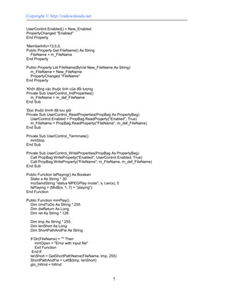 Copyright © http://vndownloads.net

UserControl.Enabled() = New_Enabled
PropertyChanged ''Enabled''
End Property

'MemberInfo=13,0,0,
Public Property Get FileName() As String
  FileName = m_FileName
End Property

Public Property Let FileName(ByVal New_FileName As String)
  m_FileName = New_FileName
  PropertyChanged ''FileName''
End Property

'Khởi động các thuộc tính của đối tượng
Private Sub UserControl_InitProperties()
  m_FileName = m_def_FileName
End Sub

'Đọc thuộc tínnh đã lưu giữ
Private Sub UserControl_ReadProperties(PropBag As PropertyBag)
   UserControl.Enabled = PropBag.ReadProperty(''Enabled'', True)
  m_FileName = PropBag.ReadProperty(''FileName'', m_def_FileName)
End Sub

Private Sub UserControl_Terminate()
  mmStop
End Sub

Private Sub UserControl_WriteProperties(PropBag As PropertyBag)
   Call PropBag.WriteProperty(''Enabled'', UserControl.Enabled, True)
   Call PropBag.WriteProperty(''FileName'', m_FileName, m_def_FileName)
End Sub

Public Function IsPlaying() As Boolean
  Static s As String * 30
  mciSendString ''status MPEGPlay mode'', s, Len(s), 0
  IsPlaying = (Mid$(s, 1, 7) = ''playing'')
End Function

Public Function mmPlay()
  Dim cmdToDo As String * 255
  Dim dwReturn As Long
  Dim ret As String * 128

  Dim tmp As String * 255
  Dim lenShort As Long
  Dim ShortPathAndFie As String

  If Dir(FileName) = '''' Then
     mmOpen = ''Error with input file''
     Exit Function
   End If
  lenShort = GetShortPathName(FileName, tmp, 255)
  ShortPathAndFie = Left$(tmp, lenShort)
  glo_hWnd = hWnd


                                                  7
 