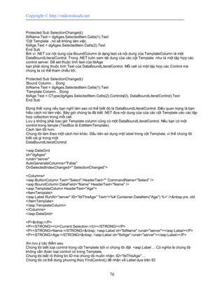 Copyright © http://vndownloads.net


Protected Sub SelectionChanged()
lblName.Text = dgAges.SelectedItem.Cells(1).Text
'Cột Template ..nó sẽ không làm việc
lblAge.Text = dgAges.SelectedItem.Cells(2).Text
End Sub
Bởi vì .NET coi nội dung của BoundColumn là dạng text và nội dung của TemplateColumn là một
DataBoundLiteralControl. Trong .NET luôn xem nội dung của các cột Template như là một tập hợp các
control server. Để set thuộc tính text của lblAge
bạn phải dùng thuộc tính Text của DataBoundLiteralControl. Mỗi cell có một tập hợp các Control mà
chúng ta có thể tham chiếu tới.

Protected Sub SelectionChanged()
'Bound Column... Đúng
lblName.Text = dgAges.SelectedItem.Cells(1).Text
'Template Column... Đúng
lblAge.Text = CType(dgAges.SelectedItem.Cells(2).Controls(0), DataBoundLiteralControl).Text
End Sub

Đừng thất vọng nếu bạn nghĩ làm sao có thể biết đó là DataBoundLiteralControl. Điều quan trọng là bạn
hiểu cách nó làm việc. Bây giờ chúng ta đã biết .NET đưa nội dung của của các cột Template vào các tập
hợp collection trong mỗi cell.
Lưu ý không phải bao giờ Template column cũng có một DataBoundLiteralControl. Nếu bạn có một
control trong temple (TextBox là EditItemTemplate).
Cách làm tốt hơn.
Chúng tôi làm theo một cách hơi khác. Đầu tiên sử dụng một label trong cột Template, vì thế chúng tôi
biết cái gì trong một
DataBoundLiteralControl:

<asp:DataGrid
id=''dgAges''
runat=''server''
AutoGenerateColumns=''False''
OnSelectedIndexChanged='' SelectionChanged''>

<Columns>
<asp:ButtonColumn Text=''Select'' HeaderText='''' CommandName=''Select'' />
<asp:BoundColumn DataField=''Name'' HeaderText=''Name'' />
<asp:TemplateColumn HeaderText=''Age''>
<ItemTemplate>
<asp:Label RunAt=''server'' ID=''lblThisAge'' Text='<%# Container.DataItem(''Age'') %>' />&nbsp;yrs. old
</ItemTemplate>
</asp:TemplateColumn>
</Columns>
</asp:DataGrid>

<P>&nbsp;</P>
<P><STRONG><U>Current Selection:</U></STRONG></P>
<P><STRONG>Name:</STRONG>&nbsp; <asp:Label id=''lblName'' runat=''server''></asp:Label></P>
<P><STRONG>Age:</STRONG>&nbsp; <asp:Label id=''lblAge'' runat=''server''></asp:Label></P>

Xin lưu ý các điểm sau:
Chúng tôi biết loại control trong cột Template bởi vì chúng tôi đặt <asp:Label ... Có nghĩa là chúng tôi
không cần đoán loại control có trong Template.
Chúng tôi biết rõ thông tin ID mà chúng tôi muốn nhận: ID=''lblThisAge'' ...
Chúng tôi có thể dùng phương thức FindControl() để nhận về Label dựa trên ID


                                                    70
 