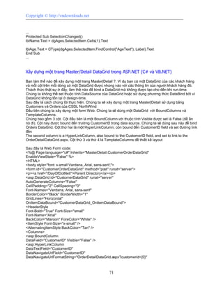 Copyright © http://vndownloads.net


...
Protected Sub SelectionChanged()
lblName.Text = dgAges.SelectedItem.Cells(1).Text

lblAge.Text = CType(dgAges.SelectedItem.FindControl(''AgeText''), Label).Text
End Sub
...


Xây dựng một trang Master/Detail DataGrid trong ASP.NET (C# và VB.NET)

Bạn làm thế nào để xây dựng một trang Master|Detail ?. Ví dụ bạn có một DataGrid của các khách hàng
và mỗi cột trên mỗi dòng có một DataGrid được nhúng vào với các thông tin của người khách hàng đó.
Thách thức thật sự ở đây, làm thế nào để bind a DataGrid mà không được tạo cho đến khi run-time.
Chúng ta không thể set thuộc tính DataSource của DataGrid hoặc sử dụng phương thức DataBind bởi vì
DataGrid không tồn tại ở design-time.
Sau đây là cách chúng tôi thực hiện. Chúng ta sẽ xây dựng một trang Master|Detail sử dụng bảng
Customers và Orders của CSDL NorthWind
Đầu tiên chúng ta xây dựng một form Web. Chúng ta sẽ dùng một DataGrid với BoundColumns và
TemplateColumns.
Chúng bao gồm 3 cột. Cột đầu tiên là một BoundColumn với thuộc tính Visible được set là False (để ẩn
nó đi). Cột này được bound đến trường CustomerID trong data source. Chúng ta sẽ dùng sau này để bind
Orders DataGrid. Cột thứ hai là một HyperLinkColumn, còn bound đến CustomerID field và set đường link
đến
The second column is a HyperLinkColumn, also bound to the CustomerID field, and set to link to the
OrderDetailDataGrid.aspx. Cột thứ 3 và thứ 4 là TemplateColumns để thiết kế layout

Sau đây là Web Form code:
<%@ Page language=''c#'' Inherits=''MasterDetail.CustomerOrderDataGrid''
EnableViewState=''False'' %>
<HTML>
<body style=''font: x-small Verdana, Arial, sans-serif;''>
<form id=''CustomerOrderDataGrid'' method=''post'' runat=''server''>
<p><a href=''/DayOfDotNet/''>Parent Directory</a></p>
<asp:DataGrid id=''CustomerDataGrid'' runat=''server''
AutoGenerateColumns=''False''
CellPadding=''2'' CellSpacing=''0''
Font-Names=''Verdana, Arial, sans-serif''
BorderColor=''Black'' BorderWidth=''1''
GridLines=''Horizontal''
OnItemDataBound=''CustomerDataGrid_OnItemDataBound''>
<HeaderStyle
Font-Bold=''True'' Font-Size=''small''
Font-Name=''Arial''
BackColor=''Maroon'' ForeColor=''White'' />
<ItemStyle Font-Size=''x-small'' />
<AlternatingItemStyle BackColor=''Tan'' />
<Columns>
<asp:BoundColumn
DataField=''CustomerID'' Visible=''False'' />
<asp:HyperLinkColumn
DataTextField=''CustomerID''
DataNavigateUrlField=''CustomerID''
DataNavigateUrlFormatString=''OrderDetailDataGrid.aspx?customerid={0}''



                                                   71
 