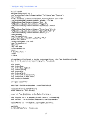Copyright © http://vndownloads.net

HeaderText=''ID''
ItemStyle-VerticalAlign=''Top'' />
<asp:TemplateColumn ItemStyle-VerticalAlign=''Top'' HeaderText=''Customer''>
<ItemTemplate>
<b><%# DataBinder.Eval(Container.DataItem, ''CompanyName'') %></ b><br>
<%# DataBinder.Eval(Container.DataItem, ''Address'' ) %><br>
<%# DataBinder.Eval(Container.DataItem, ''City'' ) %>,
<%# DataBinder.Eval(Container.DataItem, ''Region'') %>
<%# DataBinder.Eval(Container.DataItem, ''PostalCode'' ) %><br>
<br>
<%# DataBinder.Eval(Container.DataItem, ''ContactName'' ) %><br>
<%# DataBinder.Eval(Container.DataItem, ''ContactTitle'' ) %><br>
<%# DataBinder.Eval(Container.DataItem, ''Phone'' ) %>
</ItemTemplate>
</asp:TemplateColumn>
<asp:TemplateColumn ItemStyle-VerticalAlign=''Top''
HeaderText=''Orders''>
<%-- Nhúng DataGrid ở đây --%>
</asp:TemplateColumn>
</Columns>
</asp:DataGrid>
<!-- End DataGrid -->
</form>
<!-- End Web Form -->
</body>
</HTML>

Lets start by retreiving the data for both the customers and orders in the Page_Load() event handler.
Nhận dữ liệu từ customers and orders trong sự kiện Page_Load()

using System;
using System.Data;
using System.Data.SqlClient;
using System.Drawing;
using System.Web;
using System.Web.UI;
using System.Web.UI.WebControls;
using System.Web.UI.HtmlControls;
using System.Configuration;

namespace MasterDetail
{
public class CustomerOrderDataGrid : System.Web.UI.Page
{
protected DataGrid CustomerDataGrid;
private DataSet ds = new DataSet();

private void Page_Load(object sender, System.EventArgs e)
{
string sqlStmt = ''SELECT * FROM Customers; SELECT * FROM Orders'';
string conString = ''server=localhost;database=Northwind;uid=sa;pwd=;'';

SqlDataAdapter sda = new SqlDataAdapter(sqlStmt, conString);

sda.Fill(ds);
ds.Tables[0].TableName = ''Customers'';


                                                    72
 