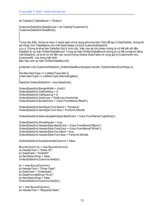 Copyright © http://vndownloads.net

ds.Tables[1].TableName = ''Orders'';

CustomerDataGrid.DataSource = ds.Tables[''Customers''];
CustomerDataGrid.DataBind();
}
}
}
Trong câu SQL chúng ta chọn 2 result sets và sử dụng phương thức Fill() để tạo 2 DataTables, chúng tôi
set thuộc tính TableName cho mỗi DataTables và bind CustomerDataGrid.
Lưu ý: Chúng ta khai báo DataSet (ds) ở mức lớp. Việc này sẽ cho phép chúng ta có thể kết nối đến
DataSet từ sự kiện OnItemDataBound. Trong sự kiện OnItemDataBound chúng ta có thể construct động
một DataGrid, và bind nó chỉ đến các record trong Orders DataTable có cùng giá trị CustomerID như
CustomerID của dòng hiện thời.
Bạn hãy xem sự kiện OnItemDataBound()

protected void CustomerDataGrid_OnItemDataBound(object sender, DataGridItemEventArgs e)
{
if(e.Item.ItemType == ListItemType.Item ||
e.Item.ItemType == ListItemType.AlternatingItem)
{
DataGrid OrdersDataGrid = new DataGrid();

OrdersDataGrid.BorderWidth = (Unit)1;
OrdersDataGrid.CellPadding = 4;
OrdersDataGrid.CellSpacing = 0;
OrdersDataGrid.GridLines = GridLines.Horizontal;
OrdersDataGrid.BorderColor = Color.FromName(''Black'');

OrdersDataGrid.ItemStyle.Font.Name = ''Verdana'';
OrdersDataGrid.ItemStyle.Font.Size = FontUnit.XSmall;

OrdersDataGrid.AlternatingItemStyle.BackColor = Color.FromName(''LightGray'');

OrdersDataGrid.ShowHeader = true;
OrdersDataGrid.HeaderStyle.BackColor = Color.FromName(''Black'');
OrdersDataGrid.HeaderStyle.ForeColor = Color.FromName(''White'');
OrdersDataGrid.HeaderStyle.Font.Bold = true;
OrdersDataGrid.HeaderStyle.Font.Size = FontUnit.XSmall;

OrdersDataGrid.AutoGenerateColumns = false;

BoundColumn bc = new BoundColumn();
bc.HeaderText = ''Order ID'';
bc.DataField = ''OrderID'';
bc.ItemStyle.Wrap = false;
OrdersDataGrid.Columns.Add(bc);

bc = new BoundColumn();
bc.HeaderText = ''Order Date'';
bc.DataField = ''OrderDate'';
bc.DataFormatString=''{0:d}'';
bc.ItemStyle.Wrap = false;
OrdersDataGrid.Columns.Add(bc);

bc = new BoundColumn();
bc.HeaderText = ''Required Date'';


                                                  73
 