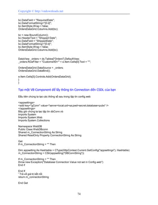 Copyright © http://vndownloads.net

bc.DataField = ''RequiredDate'';
bc.DataFormatString=''{0:d}'';
bc.ItemStyle.Wrap = false;
OrdersDataGrid.Columns.Add(bc);

bc = new BoundColumn();
bc.HeaderText = ''Shipped Date'';
bc.DataField = ''ShippedDate'';
bc.DataFormatString=''{0:d}'';
bc.ItemStyle.Wrap = false;
OrdersDataGrid.Columns.Add(bc);


DataView _orders = ds.Tables[''Orders''].DefaultView;
_orders.RowFilter = ''CustomerID=''' + e.Item.Cells[0].Text + ''''';

OrdersDataGrid.DataSource = _orders;
OrdersDataGrid.DataBind();

e.Item.Cells[3].Controls.Add(OrdersDataGrid);
}
}

Tạo một VB Component để lấy thông tin Connection đến CSDL của bạn

Đầu tiên chúng ta tạo các thông số sau trong tập tin config.web

<appsettings>
<add key=''gConn'' value=''server=local;uid=sa;pwd=secret;database=pubs'' />
</appsettings>
Bây giờ chúng ta tạo tập tin dbConn.vb
Imports System
Imports System.Web
Imports System.Collections

Namespace WebDB
Public Class WebDBconn
Shared m_ConnectionString As String
Shared ReadOnly Property ConnectionString As String

Get
If m_ConnectionString = '''' Then

Dim appsetting As Hashtable = CType(HttpContext.Current.GetConfig(''appsettings''), Hashtable)
m_ConnectionString = CStr(appsetting(''DBConnString''))

If m_ConnectionString = '''' Then
throw new Exception(''Database Connection Value not set in Config.web'')
End if

End If
' Trả về giá trị kết nối
return m_connectionString

End Get



                                                       74
 