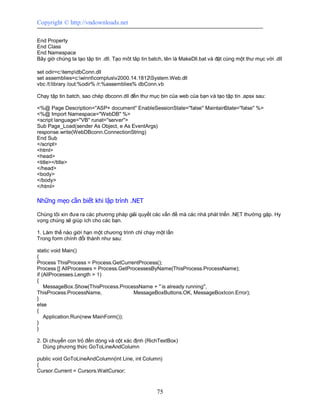 Copyright © http://vndownloads.net

End Property
End Class
End Namespace
Bây giờ chúng ta tạo tập tin .dll. Tạo môt tâp tin batch, tên là MakeDll.bat và đặt cùng một thư mục với .dll

set odir=c:tempdbConn.dll
set assemblies=c:winntcomplusv2000.14.1812System.Web.dll
vbc /t:library /out:%odir% /r:%assemblies% dbConn.vb

Chạy tập tin batch, sao chép dbconn.dll đến thư mục bin của web của bạn và tạo tập tin .apsx sau:

<%@ Page Description=''ASP+ document'' EnableSessionState=''false'' MaintainState=''false'' %>
<%@ Import Namespace=''WebDB'' %>
<script language=''VB'' runat=''server''>
Sub Page_Load(sender As Object, e As EventArgs)
response.write(WebDBconn.ConnectionString)
End Sub
</script>
<html>
<head>
<title></title>
</head>
<body>
</body>
</html>

Những mẹo cần biết khi lập trình .NET

Chúng tôi xin đưa ra các phương pháp giải quyết các vấn đề mà các nhà phát triển .NET thường gặp. Hy
vọng chúng sẽ giúp ích cho các bạn.

1. Làm thế nào giới hạn một chương trình chỉ chạy một lần
Trong form chính đổi thành như sau:

static void Main()
{
Process ThisProcess = Process.GetCurrentProcess();
Process [] AllProcesses = Process.GetProcessesByName(ThisProcess.ProcessName);
if (AllProcesses.Length > 1)
{
    MessageBox.Show(ThisProcess.ProcessName + '' is already running'',
ThisProcess.ProcessName,                MessageBoxButtons.OK, MessageBoxIcon.Error);
}
else
{
    Application.Run(new MainForm());
}
}

2. Di chuyển con trỏ đến dòng và cột xác định (RichTextBox)
   Dùng phương thức GoToLineAndColumn

public void GoToLineAndColumn(int Line, int Column)
{
Cursor.Current = Cursors.WaitCursor;



                                                     75
 