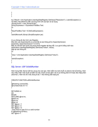 Copyright © http://vndownloads.net

}
}
}

try { Result = (int) Application.UserAppDataRegistry.GetValue(''Resolution''); } catch(Exception) { }
Và thêm một reference đến chương trình C# của bạn và sử dụng
JScript.Eval E = new JScript.Eval();
String Expression = ExpressionTextBox.Text;
try
{
ResultTextBox.Text = E.DoEval(Expression);
}
catch(Microsoft.JScript.JScriptException jse)


4.Lưu thông số cấu hình vào Registry
Đầu tiên vào AssemblyInfo.cs và bỏ tất cả các thông số từ AssemblyVersion:
[assembly: AssemblyVersion(''1.0.0.0'')]
Mặc dù mỗi lần bạn build ứng dụng khoá register sẽ thay đổi. Lưu giá trị bằng cách sau
Application.UserAppDataRegistry.SetValue(''Value'', Value);
Nạp lại các thông số :
try
{
Value = (int) Application.UserAppDataRegistry.GetValue(''Value'');
}
catch(Exception)
{
}

SQL Server: UDF IsValidNumber

Hàm trong SQL Server rất hữu dụng cho các bạn. Hàm kiểm tra một chuỗi có phải là một số không. Hàm
này chấp nhận một chuỗi và kiểm tra nếu chuỗi có bao gồm các kí tự không phải 0-9 hoặc dấu thập phân
(decimal ). Hàm trả về 0 nếu đúng là số; 1 nếu không phải dạng số.


CREATE FUNCTION udfIsValidNumber
(
@thestring varchar(50),
@numdecimals int = 0
)

RETURNS int
AS
BEGIN
DECLARE @not int,
@ascii int,
@pos int,
@dec int
SET @pos = 1
SET @not = 0
SET @dec = 0
--first check to see if it is a valid number
IF @thestring IS NULL
SET @not =1



                                                     77
 