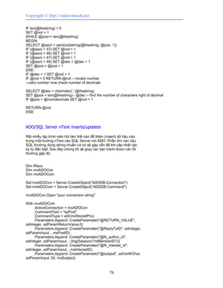 Copyright © http://vndownloads.net

IF len(@thestring) = 0
SET @not = 1
WHILE @pos<= len(@thestring)
BEGIN
SELECT @ascii = ascii(substring(@thestring, @pos, 1))
IF (@ascii > 57) SET @not = 1
IF (@ascii < 46) SET @not = 1
IF (@ascii = 47) SET @not = 1
IF (@ascii = 46) SET @dec = @dec + 1
SET @pos = @pos + 1
END
IF @dec > 1 SET @not = 1
IF @not > 0 RETURN @not -- invalid number
--valid number now check number of decimals

SELECT @dec = charindex('.',@thestring)
SET @pos = len(@thestring) - @dec -- find the number of characters right of decimal
IF @pos > @numdecimals SET @not = 1

RETURN @not
END



ADO/SQL Server nText inserts/updates

Rất nhiều lập trình viên hỏi làm thế nào để thêm (insert) dữ liệu vào
trong một trường nText vào SQL Server với ADO. Phần lớn các câu
SQL thường dùng string chuẩn và nó sẽ gặp vấn đề khi cập nhật các
ký tự đặc biệt. Sau đây chúng tôi sẽ giúp các bạn tránh được các lỗi
thường gặp đó.


Dim lRecs
Dim moADOCon
Dim moADOCom

Set moADOCon = Server.CreateObject(''ADODB.Connection'')
Set moADOCom = Server.CreateObject(''ADODB.Command'')

moADOCon.Open ''your connection string''

With moADOCom
     .ActiveConnection = moADOCon
     .CommandText = ''spPost''
     .CommandType = adCmdStoredProc
     .Parameters.Append .CreateParameter(''@RETURN_VALUE'',
adInteger, adParamReturnValue,0)
     .Parameters.Append .CreateParameter(''@ReplyToID'', adInteger,
adParamInput, , msPostID)
     .Parameters.Append .CreateParameter(''@fk_author_id'',
adInteger, adParamInput, , clng(Session(''intMemberID'')))
     .Parameters.Append .CreateParameter(''@fk_interest_id'',
adInteger, adParamInput, , msInterestID)
     .Parameters.Append .CreateParameter(''@subject'', adVarWChar,
adParamInput, 50, msSubject)



                                                   78
 