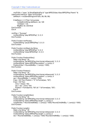 Copyright © http://vndownloads.net

  cmdToDo = ''open '' & ShortPathAndFie & '' type MPEGVideo Alias MPEGPlay Parent '' &
UserControl.hWnd & '' Style 1073741824''
  dwReturn = mciSendString(cmdToDo, 0&, 0&, 0&)

  If dwReturn <> 0 Then 'not success
       mciGetErrorString dwReturn, ret, 128
        mmOpen = ret
       MsgBox ret, vbCritical
Exit Function
End If

mmPlay = ''Success''
  mciSendString ''play MPEGPlay'', 0, 0, 0
End Function

Public Function mmPause()
  mciSendString ''pause MPEGPlay'', 0, 0, 0
End Function

Public Function mmStop() As String
  mciSendString ''stop MPEGPlay'', 0, 0, 0
  mciSendString ''close MPEGPlay'', 0, 0, 0
End Function

Public Function PositionInSec()
  Static s As String * 30
  mciSendString ''set MPEGPlay time format milliseconds'', 0, 0, 0
  mciSendString ''status MPEGPlay position'', s, Len(s), 0
  PositionInSec = Round(Mid$(s, 1, Len(s)) / 1000)
End Function

Public Function Position()
  Static s As String * 30
  mciSendString ''set MPEGPlay time format milliseconds'', 0, 0, 0
  mciSendString ''status MPEGPlay position'', s, Len(s), 0
  sec = Round(Mid$(s, 1, Len(s)) / 1000)
  If sec < 60 Then Position = ''0:'' & Format(sec, ''00'')
  If sec > 59 Then
      mins = Int(sec / 60)
      sec = sec - (mins * 60)
      Position = Format(mins, ''00'') & '':'' & Format(sec, ''00'')
  End If
End Function

Public Function LengthInSec()
  Static s As String * 30
  mciSendString ''set MPEGPlay time format milliseconds'', 0, 0, 0
  mciSendString ''status MPEGPlay length'', s, Len(s), 0
  LengthInSec = Round(Val(Mid$(s, 1, Len(s))) / 1000) 'Round(CInt(Mid$(s, 1, Len(s))) / 1000)
End Function

Public Function Length()
  Static s As String * 30
  mciSendString ''set MPEGPlay time format milliseconds'', 0, 0, 0
  mciSendString ''status MPEGPlay length'', s, Len(s), 0
  sec = Round(Val(Mid$(s, 1, Len(s))) / 1000) 'Round(CInt(Mid$(s, 1, Len(s))) / 1000)


                                                    8
 