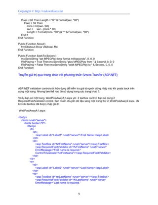 Copyright © http://vndownloads.net

  If sec < 60 Then Length = ''0:'' & Format(sec, ''00'')
      If sec > 59 Then
          mins = Int(sec / 60)
          sec = sec - (mins * 60)
          Length = Format(mins, ''00'') & '':'' & Format(sec, ''00'')
  End If
End Function

Public Function About()
  frmCtlAbout.Show vbModal, Me
End Function

Public Function SeekTo(Second)
  mciSendString ''set MPEGPlay time format milliseconds'', 0, 0, 0
  If IsPlaying = True Then mciSendString ''play MPEGPlay from '' & Second, 0, 0, 0
  If IsPlaying = False Then mciSendString ''seek MPEGPlay to '' & Second, 0, 0, 0
End Function

Truyền giá trị qua trang khác với phương thức Server.Tranfer (ASP.NET)



ASP.NET validation controls rất hữu dụng để kiểm tra giá trị người dùng nhập vào khi posts back trên
cùng một trang. Nhưng làm thế nào để sử dụng trong các trang khác ?.

Ví dụ bạn có một trang, WebPostAwayA1.aspx với 2 textbox control, bạn sử dụng 2
RequiredFieldValidator control. Bạn muốn chuyển dữ liệu sang một trang thứ 2, WebPostAway2.aspx, chỉ
khi các textbox đã được nhập giá trị

WebPostAwayA1.aspx:

<body>
  <form runat=''server''>
    <table border=''0''>
       <tbody>
         <tr>
            <td>
               <asp:Label id=''Label1'' runat=''server''>First Name:</asp:Label>
            </td>
            <td>
               <asp:TextBox id=''txtFirstName'' runat=''server''></asp:TextBox>
               <asp:RequiredFieldValidator id=''rfvFirstName'' runat=''server''
               ErrorMessage=''First name is required.''
               ControlToValidate=''txtFirstName''></asp:RequiredFieldValidator>
            </td>
         </tr>
         <tr>
            <td>
               <asp:Label id=''Label2'' runat=''server''>Last Name:</asp:Label>
            </td>
            <td>
               <asp:TextBox id=''txtLastName'' runat=''server''></asp:TextBox>
               <asp:RequiredFieldValidator id=''rfvLastName'' runat=''server''
               ErrorMessage=''Last name is required.''



                                                          9
 