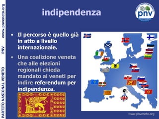 indipendenza Il percorso è quello già in atto a livello internazionale. Una coalizione veneta che alle elezioni regionali chieda mandato ai veneti per indire  referendum per indipendenza. 