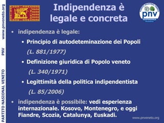 Indipendenza è legale e concreta indipendenza è legale: Principio di autodeteminazione dei Popoli (L. 881/1977) Definizione giuridica di Popolo veneto   (L. 340/1971)   Legittimità della politica indipendentista   (L. 85/2006)  indipendenza è possibile:  vedi esperienza internazionale. Kosovo, Montenegro, e oggi Fiandre, Scozia, Catalunya, Euskadi. 