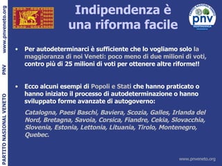 Indipendenza è una riforma facile Per autodeterminarci è sufficiente che lo vogliamo solo  la maggioranza di noi Veneti: poco meno di due milioni di voti,  contro più di 25 milioni di voti per ottenere altre riforme!! Ecco alcuni esempi di  Popoli e Stati  che hanno praticato o hanno iniziato il processo di autodeterminazione o hanno sviluppato forme avanzate di autogoverno: Catalogna, Paesi Baschi, Baviera, Scozia, Galles, Irlanda del Nord, Bretagna, Savoia, Corsica, Fiandre, Cekia, Slovacchia, Slovenia, Estonia, Lettonia, Lituania, Tirolo, Montenegro, Quebec. 