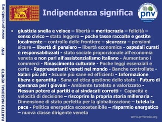 Indipendenza significa giustizia snella e veloce –  libertà  – meritocrazia –  felicità  – senso civico –  stato leggero  – poche tasse raccolte e gestite localmente –  controllo delle frontiere  – sicurezza –  pensioni sicure  – libertà di pensiero –  libertà economica  - ospedali curati e responsabilizzati -  stato sociale proporzionale all’economia veneta  e non pari all’assistenzialismo italiano -  Aumentano i commerci  - Rinascimento culturale -  Poche leggi essenziali e certe  - Rappresentanti veneti nel mondo -  Banche controllate  - Salari più alti -  Scuole più sane ed efficienti  - Informazione libera e garantita -  Sana ed etica gestione dello stato  - Futuro di speranza per i giovani -  Ambiente tutelato e valorizzato  - Nessun potere ai partiti e ai sindacati corrotti -  Capacità e velocità di decisione  – riscoprire la propria storia millenaria -  Dimensione di stato perfetta per la globalizzazione  – tutela la pace -  Politica energetica ecosostenibile  – risparmio energetico –  nuova classe dirigente veneta 