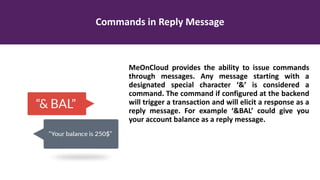 Commands in Reply Message
MeOnCloud provides the ability to issue commands
through messages. Any message starting with a
designated special character ‘&’ is considered a
command. The command if configured at the backend
will trigger a transaction and will elicit a response as a
reply message. For example ‘&BAL’ could give you
your account balance as a reply message.
 