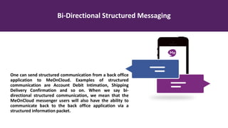 Bi-Directional Structured Messaging
One can send structured communication from a back office
application to MeOnCloud. Examples of structured
communication are Account Debit Intimation, Shipping
Delivery Confirmation and so on. When we say bi-
directional structured communication, we mean that the
MeOnCloud messenger users will also have the ability to
communicate back to the back office application via a
structured information packet.
 