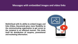 Messages with embedded images and video links
MeOnCloud with its ability to embed images and
links (Video, Document) gives more flexibility to
the communicating organization to get across to
the recipient in an effectual manner. This lends
itself for distribution of coupons, promotional
and marketing information.
 