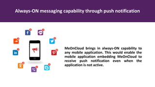Always-ON messaging capability through push notification
MeOnCloud brings in always-ON capability to
any mobile application. This would enable the
mobile application embedding MeOnCloud to
receive push notification even when the
application is not active.
 
