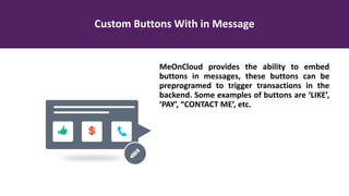 Custom Buttons With in Message
MeOnCloud provides the ability to embed
buttons in messages, these buttons can be
preprogramed to trigger transactions in the
backend. Some examples of buttons are ‘LIKE’,
‘PAY’, “CONTACT ME’, etc.
 