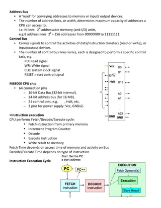 Address	
  Bus	
  
                       • A	
  ‘road’	
  for	
  conveying	
  addresses	
  to	
  memory	
  or	
  input/	
  output	
  devices.	
  
                       • The	
  number	
  of	
  address	
  lines,	
  or	
  width,	
  determines	
  maximum	
  capacity	
  of	
  addresses	
  a	
  
                                              CPU	
  can	
  access	
  to,	
  	
  
                                              i.e.	
  N	
  lines:	
  	
  2N	
  addressable	
  memory	
  (and	
  I/O)	
  units,	
  	
  
                                              e.g.8	
  address	
  lines:	
  28	
  =	
  256	
  addresses	
  from	
  00000000	
  to	
  11111111.	
  
Control	
  Bus	
  
                       • Carries	
  signals	
  to	
  control	
  the	
  activities	
  of	
  data/instruction	
  transfers	
  (read	
  or	
  write),	
  or	
  
                                              input/output	
  devices.	
  
                       • The	
  number	
  of	
  control	
  bus	
  lines	
  varies,	
  each	
  is	
  designed	
  to	
  perform	
  a	
  specific	
  control	
  
                                              task,	
  e.g.	
  	
  
	
  	
  	
  	
  	
  	
  	
  	
  	
  	
  	
  	
  	
  	
  	
  	
  	
  	
  RD:	
  Read	
  signal	
  
	
  	
  	
  	
  	
  	
  	
  	
  	
  	
  	
  	
  	
  	
  	
  	
  	
  	
  WR:	
  Write	
  signal	
  
	
  	
  	
  	
  	
  	
  	
  	
  	
  	
  	
  	
  	
  	
  	
  	
  	
  	
  CLK:	
  system	
  clock	
  signal	
  
	
  	
  	
  	
  	
  	
  	
  	
  	
  	
  	
  	
  	
  	
  	
  	
  	
  	
  RESET:	
  reset	
  control	
  signal	
  	
  
	
  
M68000	
  CPU	
  chip	
  
                       • 64	
  connection	
  pins	
  	
  
                                                                    – 16-­‐bit	
  Data	
  Bus	
  (32-­‐bit	
  internal).	
  
                                                                    – 24-­‐bit	
  address	
  bus	
  (for	
  16	
  MB).	
  
                                                                    – 21	
  control	
  pins,	
  e.g.	
  	
  	
  	
  	
  	
  	
  	
  ,	
  Halt,	
  etc.	
  
                                                                    – 3	
  pins	
  for	
  power	
  supply:	
  Vcc,	
  GNDx2.	
  	
  
	
  
>Instruction	
  execution	
  
CPU	
  performs	
  Fetch/Decode/Execute	
  cycle:	
  
                                                                    • Fetch	
  instruction	
  from	
  primary	
  memory	
  
                                                                    • Increment	
  Program	
  Counter	
  
                                                                    • Decode	
  	
  
                                                                    • Execute	
  instruction	
  	
  
                                                                    • Write	
  result	
  to	
  memory	
  	
  
Fetch	
  Time	
  depends	
  on	
  access	
  time	
  of	
  memory	
  and	
  activity	
  on	
  Bus	
  	
  
Decode/Execute	
  Time	
  depends	
  on	
  type	
  of	
  instruction	
  
	
  
Instruction	
  Execution	
  Cycle	
  
	
  
	
  
	
  
	
  
	
  
	
  
	
  
	
  
                                                                                                                                                                10	
  
 