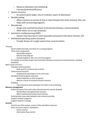 – Resource	
  allocation	
  and	
  scheduling	
  
              – Fairness/priorities/efficiency	
  
       •   System	
  structure	
  
              – As	
  systems	
  grow	
  larger,	
  rely	
  on	
  modules,	
  layers	
  of	
  abstraction	
  
       •   Multithreading	
  
              – Allow	
  a	
  process	
  to	
  consist	
  of	
  one	
  or	
  more	
  threads	
  that	
  share	
  memory,	
  files,	
  etc.	
  
              – Helps	
  with	
  structuring	
  programs	
  
       •   Microkernel	
  
              – Assign	
  only	
  essential	
  functions	
  to	
  the	
  kernel	
  (memory,	
  communication)	
  
              – Other	
  items	
  run	
  as	
  user	
  processes	
  
       •   Symmetric	
  multiprocessing	
  (SMP)	
  
              – System	
  may	
  have	
  two	
  or	
  more	
  equivalent	
  processors	
  that	
  share	
  memory,	
  I/O	
  
       •   Distributed	
  operating	
  system	
  (clusters)	
  
              – Provide	
  illusion	
  of	
  a	
  single	
  system	
  from	
  several	
  entities	
  
	
  
*Process.	
  
          Hard	
  to	
  define	
  formally,	
  but	
  think	
  of	
  a	
  running	
  program.	
  
          Three	
  main	
  components:	
  	
  
                     Executable	
  program.	
  
                     Data	
  for	
  that	
  program.	
  
                     Context	
  (registers,	
  files,	
  etc.)	
  For	
  the	
  program.	
  
          O.S.	
  Needs	
  to	
  maintain	
  proper	
  synchronization	
  between	
  processes	
  (mutual	
  exclusion,	
  avoiding	
  
          deadlock).	
  
Main	
  causes	
  of	
  errors:	
  
          Improper	
  synchronization.	
  
                     Must	
  wait	
  for	
  someone	
  else	
  to	
  finish.	
  
          Failed	
  mutual	
  exclusion.	
  
                     Assigning	
  two	
  passengers	
  to	
  the	
  same	
  seat.	
  
          Nondeterminate	
  program	
  execution.	
  
                     Output	
  depends	
  on	
  other	
  programs.	
  
                     May	
  be	
  a	
  result	
  of	
  misused	
  common	
  memory.	
  
          Deadlock.	
  
                     Two	
  processors	
  each	
  waiting	
  for	
  the	
  other	
  to	
  do	
  something.	
  
Memory	
  management	
  
          Isolate	
  processes	
  from	
  each	
  other	
  (shared	
  memory	
  may	
  be	
  allowed).	
  
                     Should	
  allow	
  only	
  appropriate	
  accesses.	
  
                     Often	
  implemented	
  using	
  virtual	
  memory.	
  
          Automatically	
  move	
  data	
  between	
  main	
  memory	
  and	
  disk.	
  
          Support	
  modular	
  programs.	
  
          Support	
  long-­‐term	
  storage.	
  
Security	
  
          Control	
  use	
  of	
  the	
  system,	
  access	
  to	
  files	
  and	
  other	
  resources.	
  
          Areas	
  of	
  concern	
  by	
  O.S.	
  Developers:	
  
                     Access	
  control.	
  
                     Information	
  flow	
  control.	
  
	
  
                                                                                                                                                 19	
  
 