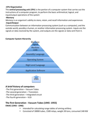 -­‐CPU	
  Organization	
  
The	
  central	
  processing	
  unit	
  (CPU)	
  is	
  the	
  portion	
  of	
  a	
  computer	
  system	
  that	
  carries	
  out	
  the	
  
instructions	
  of	
  a	
  computer	
  program,	
  to	
  perform	
  the	
  basic	
  arithmetical,	
  logical,	
  and	
  
input/output	
  operations	
  of	
  the	
  system	
  
-­‐Memory	
  
Memory	
  is	
  an	
  organism's	
  ability	
  to	
  store,	
  retain,	
  and	
  recall	
  information	
  and	
  experiences	
  
-­‐Input/Output	
  	
  
Communication	
  between	
  an	
  information	
  processing	
  system	
  (such	
  as	
  a	
  computer),	
  and	
  the	
  
outside	
  world,	
  possibly	
  a	
  human,	
  or	
  another	
  information	
  processing	
  system.	
  Inputs	
  are	
  the	
  
signals	
  or	
  data	
  received	
  by	
  the	
  system,	
  and	
  outputs	
  are	
  the	
  signals	
  or	
  data	
  sent	
  from	
  it.	
  
	
  
	
  
Computer	
  System	
  Hierarchy	
  
                                            Electonic	
  
                                             Signal	
  
                                            Machine	
  
                                              code	
  
                                   Assembly	
  Language	
  

                                     Operating	
  System	
  

                                   High	
  Level	
  Language	
  

                                  Application	
  Software	
  	
  
                                                                                                       	
  
	
  
	
  
                                                	
  User	
  
	
  
	
  
A	
  brief	
  history	
  of	
  computers	
  
-­‐The	
  first	
  generation	
  –	
  Vacuum	
  Tubes	
  
-­‐The	
  second	
  generation	
  –	
  Transistors	
  
-­‐The	
  third	
  generation	
  –	
  Integrated	
  circuit	
  
-­‐The	
  fourth	
  generation	
  –	
  VLSI	
  
	
  
The	
  first	
  Generation	
  -­‐	
  Vacuum	
  Tubes	
  (1945	
  -­‐1955)	
  
ENIAC	
  (1943	
  -­‐	
  1946)	
  
                          • 	
  Intended	
  for	
  calculating	
  range	
  tables	
  of	
  aiming	
  artillery	
  
                          • 	
  Consisted	
  of	
  18000	
  tubes,	
  1500	
  relays,	
  weight	
  30	
  tons,	
  consumed	
  140	
  KW	
  

	
  
                                                                                                                                                2	
  
 