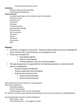 Certify	
  above	
  controls	
  are	
  correct.	
  
Scheduling	
  
      Resource	
  allocation	
  and	
  scheduling	
  
      Fairness/priorities/efficiency	
  
System	
  structure	
  
      As	
  systems	
  grow	
  larger,	
  rely	
  on	
  modules,	
  layers	
  of	
  abstraction	
  
      Electronic	
  circuits	
  
      Instruction	
  set	
  
      Procedures	
  
      Interrupts	
  
      Primitive	
  processes	
  
      Local	
  secondary	
  storage	
  
      Virtual	
  memory	
  
      Communications	
  
      File	
  system	
  
      Devices	
  
      Directories	
  
      User	
  process	
  
      Shell	
  
	
  
Process	
  
       • A	
  process	
  is	
  a	
  program	
  in	
  execution.	
  	
  A	
  process	
  needs	
  certain	
  resources,	
  including	
  CPU	
  
         time,	
  memory,	
  files,	
  and	
  I/O	
  devices,	
  to	
  accomplish	
  its	
  task.	
  
       • Three	
  main	
  components:	
  	
  
                     • Executable	
  program.	
  
                     • Data	
  for	
  that	
  program.	
  
                     • Context	
  (registers,	
  files,	
  etc.)	
  for	
  the	
  program.	
  
       • The	
  operating	
  system	
  is	
  responsible	
  for	
  the	
  following	
  activities	
  in	
  connection	
  with	
  
         process	
  management.	
  
               – Process	
  creation	
  and	
  deletion.	
  
               – Process	
  suspension	
  and	
  resumption.	
  
               – Provision	
  of	
  mechanisms	
  for:	
  
                     • process	
  synchronization	
  
                     • process	
  communication	
  
	
  
Hard	
  to	
  define	
  formally,	
  but	
  think	
  of	
  a	
  running	
  program.	
  
Three	
  main	
  components:	
  	
  
          Executable	
  program.	
  
          Data	
  for	
  that	
  program.	
  
          Context	
  (registers,	
  files,	
  etc.)	
  For	
  the	
  program.	
  
O.S.	
  Needs	
  to	
  maintain	
  proper	
  synchronization	
  between	
  processes	
  (mutual	
  exclusion,	
  avoiding	
  deadlock).	
  
	
  
An	
  operating	
  system	
  executes	
  a	
  variety	
  of	
  programs:	
  
          Batch	
  system	
  –	
  jobs	
  
          Time-­‐shared	
  systems	
  –	
  user	
  programs	
  or	
  tasks	
  
	
  
                                                                                                                                              20	
  
 