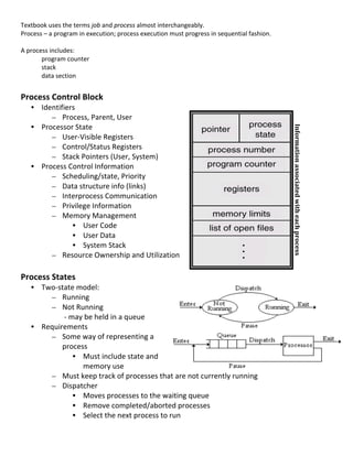Textbook	
  uses	
  the	
  terms	
  job	
  and	
  process	
  almost	
  interchangeably.	
  
Process	
  –	
  a	
  program	
  in	
  execution;	
  process	
  execution	
  must	
  progress	
  in	
  sequential	
  fashion.	
  
	
  
A	
  process	
  includes:	
  
          program	
  counter	
  	
  
          stack	
  
          data	
  section	
                                                                                                                                                  	
  
	
                                                                                                                                                                           	
  
Process	
  Control	
  Block	
  
       • Identifiers	
  
            – Process,	
  Parent,	
  User	
  
       • Processor	
  State	
  




                                                                                                                                   	
  
                                                                                                                                   Information	
  associated	
  with	
  each	
  process	
  
            – User-­‐Visible	
  Registers	
  
            – Control/Status	
  Registers	
  
            – Stack	
  Pointers	
  (User,	
  System)	
  
       • Process	
  Control	
  Information	
  
            – Scheduling/state,	
  Priority	
  
            – Data	
  structure	
  info	
  (links)	
  
            – Interprocess	
  Communication	
  
            – Privilege	
  Information	
  
            – Memory	
  Management	
  
                     • User	
  Code	
  
                     • User	
  Data	
  
                     • System	
  Stack	
  
            – Resource	
  Ownership	
  and	
  Utilization	
  
	
  
Process	
  States	
  
                 • Two-­‐state	
  model:	
  
                        – Running	
  
                        – Not	
  Running	
  	
  
	
  	
  	
  	
     	
     	
  -­‐	
  may	
  be	
  held	
  in	
  a	
  queue	
  
                 • Requirements	
  
                        – Some	
  way	
  of	
  representing	
  a	
  
                          process	
  
                                      • Must	
  include	
  state	
  and	
  
                                         memory	
  use	
  
                        – Must	
  keep	
  track	
  of	
  processes	
  that	
  are	
  not	
  currently	
  running	
  
                        – Dispatcher	
  
                                      • Moves	
  processes	
  to	
  the	
  waiting	
  queue	
  
                                      • Remove	
  completed/aborted	
  processes	
  
                                      • Select	
  the	
  next	
  process	
  to	
  run	
  
	
  
                                                                                                                                                                                              21	
  
 