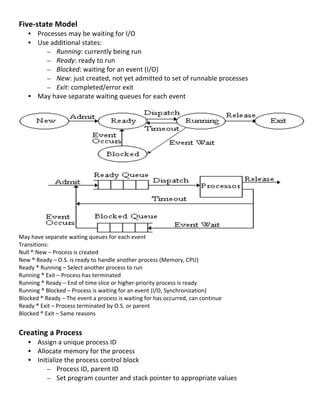 Five-­‐state	
  Model	
  
       • Processes	
  may	
  be	
  waiting	
  for	
  I/O	
  
       • Use	
  additional	
  states:	
  
              – Running:	
  currently	
  being	
  run	
  
              – Ready:	
  ready	
  to	
  run	
  
              – Blocked:	
  waiting	
  for	
  an	
  event	
  (I/O)	
  
              – New:	
  just	
  created,	
  not	
  yet	
  admitted	
  to	
  set	
  of	
  runnable	
  processes	
  
              – Exit:	
  completed/error	
  exit	
  
       • May	
  have	
  separate	
  waiting	
  queues	
  for	
  each	
  event	
  	
  
         	
  




                                                                                                                                         	
  
May	
  have	
  separate	
  waiting	
  queues	
  for	
  each	
  event	
  	
  
Transitions:	
  
Null	
  ®	
  New	
  –	
  Process	
  is	
  created	
  
New	
  ®	
  Ready	
  –	
  O.S.	
  is	
  ready	
  to	
  handle	
  another	
  process	
  (Memory,	
  CPU)	
  
Ready	
  ®	
  Running	
  –	
  Select	
  another	
  process	
  to	
  run	
  
Running	
  ®	
  Exit	
  –	
  Process	
  has	
  terminated	
  
Running	
  ®	
  Ready	
  –	
  End	
  of	
  time	
  slice	
  or	
  higher-­‐priority	
  process	
  is	
  ready	
  
Running	
  ®	
  Blocked	
  –	
  Process	
  is	
  waiting	
  for	
  an	
  event	
  (I/O,	
  Synchronization)	
  
Blocked	
  ®	
  Ready	
  –	
  The	
  event	
  a	
  process	
  is	
  waiting	
  for	
  has	
  occurred,	
  can	
  continue	
  
Ready	
  ®	
  Exit	
  –	
  Process	
  terminated	
  by	
  O.S.	
  or	
  parent	
  
Blocked	
  ®	
  Exit	
  –	
  Same	
  reasons	
  
	
  
Creating	
  a	
  Process	
  
       • Assign	
  a	
  unique	
  process	
  ID	
  
       • Allocate	
  memory	
  for	
  the	
  process	
  
       • Initialize	
  the	
  process	
  control	
  block	
  
             – Process	
  ID,	
  parent	
  ID	
  
             – Set	
  program	
  counter	
  and	
  stack	
  pointer	
  to	
  appropriate	
  values	
  
	
  
                                                                                                                                22	
  
 