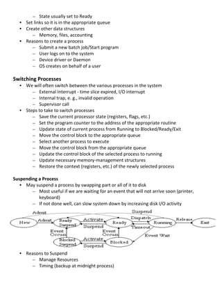 – State	
  usually	
  set	
  to	
  Ready	
  
       • Set	
  links	
  so	
  it	
  is	
  in	
  the	
  appropriate	
  queue	
  
       • Create	
  other	
  data	
  structures	
  
            – Memory,	
  files,	
  accounting	
  
       • Reasons	
  to	
  create	
  a	
  process	
  
            – Submit	
  a	
  new	
  batch	
  job/Start	
  program	
  
            – User	
  logs	
  on	
  to	
  the	
  system	
  
            – Device	
  driver	
  or	
  Daemon	
  
            – OS	
  creates	
  on	
  behalf	
  of	
  a	
  user	
  
                   	
  
Switching	
  Processes	
  
       • We	
  will	
  often	
  switch	
  between	
  the	
  various	
  processes	
  in	
  the	
  system	
  
            – External	
  Interrupt	
  -­‐	
  time	
  slice	
  expired,	
  I/O	
  interrupt	
  	
  
            – Internal	
  trap,	
  e.	
  g.,	
  invalid	
  operation	
  
            – Supervisor	
  call	
  
       • Steps	
  to	
  take	
  to	
  switch	
  processes	
  
            – Save	
  the	
  current	
  processor	
  state	
  (registers,	
  flags,	
  etc.)	
  
            – Set	
  the	
  program	
  counter	
  to	
  the	
  address	
  of	
  the	
  appropriate	
  routine	
  
            – Update	
  state	
  of	
  current	
  process	
  from	
  Running	
  to	
  Blocked/Ready/Exit	
  
            – Move	
  the	
  control	
  block	
  to	
  the	
  appropriate	
  queue	
  
            – Select	
  another	
  process	
  to	
  execute	
  
            – Move	
  the	
  control	
  block	
  from	
  the	
  appropriate	
  queue	
  
            – Update	
  the	
  control	
  block	
  of	
  the	
  selected	
  process	
  to	
  running	
  
            – Update	
  necessary	
  memory-­‐management	
  structures	
  
            – Restore	
  the	
  context	
  (registers,	
  etc.)	
  of	
  the	
  newly	
  selected	
  process	
  
	
  
Suspending	
  a	
  Process	
  
     • May	
  suspend	
  a	
  process	
  by	
  swapping	
  part	
  or	
  all	
  of	
  it	
  to	
  disk	
  
          – Most	
  useful	
  if	
  we	
  are	
  waiting	
  for	
  an	
  event	
  that	
  will	
  not	
  arrive	
  soon	
  (printer,	
  
               keyboard)	
  
          – If	
  not	
  done	
  well,	
  can	
  slow	
  system	
  down	
  by	
  increasing	
  disk	
  I/O	
  activity	
  
               	
  
               	
  
               	
  
	
  
	
  
	
  
	
  
     • Reasons	
  to	
  Suspend	
  
          – Manage	
  Resources	
  
          – Timing	
  (backup	
  at	
  midnight	
  process)	
  
	
  
                                                                                                                                           23	
  
 