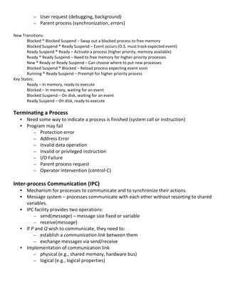 – User	
  request	
  (debugging,	
  background)	
  
                – Parent	
  process	
  (synchronization,	
  errors)	
  
	
  
New	
  Transitions:	
  
          Blocked	
  ®	
  Blocked	
  Suspend	
  –	
  Swap	
  out	
  a	
  blocked	
  process	
  to	
  free	
  memory	
  
          Blocked	
  Suspend	
  ®	
  Ready	
  Suspend	
  –	
  Event	
  occurs	
  (O.S.	
  must	
  track	
  expected	
  event)	
  
          Ready	
  Suspend	
  ®	
  Ready	
  –	
  Activate	
  a	
  process	
  (higher	
  priority,	
  memory	
  available)	
  
          Ready	
  ®	
  Ready	
  Suspend	
  –	
  Need	
  to	
  free	
  memory	
  for	
  higher-­‐priority	
  processes	
  
          New	
  ®	
  Ready	
  or	
  Ready	
  Suspend	
  –	
  Can	
  choose	
  where	
  to	
  put	
  new	
  processes	
  
          Blocked	
  Suspend	
  ®	
  Blocked	
  –	
  Reload	
  process	
  expecting	
  event	
  soon	
  
          Running	
  ®	
  Ready	
  Suspend	
  –	
  Preempt	
  for	
  higher-­‐priority	
  process	
  
Key	
  States:	
  
          Ready	
  –	
  In	
  memory,	
  ready	
  to	
  execute	
  
          Blocked	
  –	
  In	
  memory,	
  waiting	
  for	
  an	
  event	
  
          Blocked	
  Suspend	
  –	
  On	
  disk,	
  waiting	
  for	
  an	
  event	
  
          Ready	
  Suspend	
  –	
  On	
  disk,	
  ready	
  to	
  execute	
  
	
  
Terminating	
  a	
  Process	
  
       • Need	
  some	
  way	
  to	
  indicate	
  a	
  process	
  is	
  finished	
  (system	
  call	
  or	
  instruction)	
  
       • Program	
  may	
  fail	
  
            – Protection	
  error	
  
            – Address	
  Error	
  
            – Invalid	
  data	
  operation	
  
            – Invalid	
  or	
  privileged	
  instruction	
  
            – I/O	
  Failure	
  
            – Parent	
  process	
  request	
  
            – Operator	
  intervention	
  (control-­‐C)	
  
	
  
Inter-­‐process	
  Communication	
  (IPC)	
                              	
  
       • Mechanism	
  for	
  processes	
  to	
  communicate	
  and	
  to	
  synchronize	
  their	
  actions.	
  
       • Message	
  system	
  –	
  processes	
  communicate	
  with	
  each	
  other	
  without	
  resorting	
  to	
  shared	
  
         variables.	
  
       • IPC	
  facility	
  provides	
  two	
  operations:	
  
                – send(message)	
  –	
  message	
  size	
  fixed	
  or	
  variable	
  	
  
                – receive(message)	
  
       • If	
  P	
  and	
  Q	
  wish	
  to	
  communicate,	
  they	
  need	
  to:	
  
                – establish	
  a	
  communication	
  link	
  between	
  them	
  
                – exchange	
  messages	
  via	
  send/receive	
  
       • Implementation	
  of	
  communication	
  link	
  
                – physical	
  (e.g.,	
  shared	
  memory,	
  hardware	
  bus)	
  
                – logical	
  (e.g.,	
  logical	
  properties)	
  
	
  

	
  
                                                                                                                                    24	
  
 