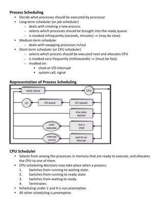 Process	
  Scheduling	
  
       • Decide	
  what	
  processes	
  should	
  be	
  executed	
  by	
  processor	
  
       • Long-­‐term	
  scheduler	
  (or	
  job	
  scheduler)	
  	
  
            – deals	
  with	
  creating	
  a	
  new	
  process	
  
            – selects	
  which	
  processes	
  should	
  be	
  brought	
  into	
  the	
  ready	
  queue.	
  	
  
            – is	
  invoked	
  infrequently	
  (seconds,	
  minutes)	
  ⇒	
  (may	
  be	
  slow).	
  	
  
       • Medium-­‐term	
  scheduler	
  
            – deals	
  with	
  swapping	
  processes	
  in/out	
  
       • Short-­‐term	
  scheduler	
  (or	
  CPU	
  scheduler)	
  	
  
            – selects	
  which	
  process	
  should	
  be	
  executed	
  next	
  and	
  allocates	
  CPU	
  
            – is	
  invoked	
  very	
  frequently	
  (milliseconds)	
  ⇒	
  (must	
  be	
  fast).	
  
            – Invoked	
  on:	
  
                     • clock	
  or	
  I/O	
  interrupt	
  
                     • system	
  call,	
  signal	
  
	
  
Representation	
  of	
  Process	
  Scheduling	
  




                                                                                                 	
  
	
  
CPU	
  Scheduler	
  
       • Selects	
  from	
  among	
  the	
  processes	
  in	
  memory	
  that	
  are	
  ready	
  to	
  execute,	
  and	
  allocates	
  
         the	
  CPU	
  to	
  one	
  of	
  them.	
  
       • CPU	
  scheduling	
  decisions	
  may	
  take	
  place	
  when	
  a	
  process:	
  
         1.	
      Switches	
  from	
  running	
  to	
  waiting	
  state.	
  
         2.	
      Switches	
  from	
  running	
  to	
  ready	
  state.	
  
         3.	
      Switches	
  from	
  waiting	
  to	
  ready.	
  
         4.	
      Terminates.	
  
       • Scheduling	
  under	
  1	
  and	
  4	
  is	
  non	
  preemptive.	
  
       • All	
  other	
  scheduling	
  is	
  preemptive.	
  

	
  
                                                                                                                                          28	
  
 