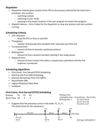 Dispatcher	
  
       • Dispatcher	
  module	
  gives	
  control	
  of	
  the	
  CPU	
  to	
  the	
  process	
  selected	
  by	
  the	
  short-­‐term	
  
         scheduler;	
  this	
  involves:	
  
            – switching	
  context	
  
            – switching	
  to	
  user	
  mode	
  
            – jumping	
  to	
  the	
  proper	
  location	
  in	
  the	
  user	
  program	
  to	
  restart	
  that	
  program	
  
       • Dispatch	
  latency	
  –	
  time	
  it	
  takes	
  for	
  the	
  dispatcher	
  to	
  stop	
  one	
  process	
  and	
  start	
  another	
  
         running.	
  
	
  
Scheduling	
  Criteria	
  
       • CPU	
  utilization	
  	
  
            – keep	
  the	
  CPU	
  as	
  busy	
  as	
  possible	
  
       • Throughput	
  	
  
            – number	
  of	
  processes	
  that	
  complete	
  their	
  execution	
  per	
  time	
  unit	
  
       • Turnaround	
  time	
  	
  
            – amount	
  of	
  time	
  to	
  execute	
  a	
  particular	
  process	
  
       • Waiting	
  time	
  	
  
            – amount	
  of	
  time	
  a	
  process	
  has	
  been	
  waiting	
  in	
  the	
  ready	
  queue	
  
       • Response	
  time	
  	
  
            – amount	
  of	
  time	
  it	
  takes	
  from	
  when	
  a	
  request	
  was	
  submitted	
  until	
  the	
  first	
  
                 response	
  is	
  produced	
  
	
  
Scheduling	
  Algorithms	
  
       •   First-­‐Come,	
  First-­‐Served	
  (FCFS)	
  Scheduling	
  
       •   Shortest-­‐Job-­‐First	
  (SJR)	
  Scheduling	
  	
  
       •   Shortest-­‐Remaining-­‐Time-­‐First	
  (SRTF)	
  	
  
       •   Round	
  Robin	
  (RR)	
  
       •   Highest	
  Response	
  Ratio	
  Next	
  
       •   Feedback	
  
	
  
First-­‐Come,	
  First-­‐Served	
  (FCFS)	
  Scheduling	
  
Process:	
  	
   P1	
  	
   P2	
  	
  	
   P3	
  	
                                    Waiting	
  Time	
  	
  
Burst	
  Time:	
  	
   24	
   	
  3	
  	
   	
  3	
                                    =Complete	
  time	
  –	
  Arrived	
  time	
  –	
  Burst	
  time	
  
                                                                                       Waiting	
  time	
   >	
                 P1=24-­‐0-­‐24=0	
  
	
                                                                                     	
                       	
    	
       P2=27-­‐0-­‐3=24	
  
     • Suppose	
  that	
  the	
  processes	
  arrive	
  in	
  the	
  order:	
  P1,	
  P	
  2,	
  P3	
  	
  	
   	
    	
       P3=30-­‐0-­‐3=27	
  
         The	
  Gantt	
  chart	
  for	
  the	
  schedule	
  is:	
                      	
                                             	
            	
  
         	
                                                         P1	
               	
  
                                                                                    P2	
                             P3	
  
                                                                                       	
  
         	
                                P1=24	
  
                                                      	
  
                                                                           P2=3	
      	
   P3=3	
                    CPU	
  Time	
  
         	
     0	
                                                                    	
  
	
              P1=24	
                                             24	
            27	
  
                                                                                       	
                            30	
  
                  P2=3	
                                          P2=3	
                 P3=3	
  
                                                                                          	
         	
     	
   	
      Average	
  waiting	
  time	
  =	
  	
  
	
                P3=3	
                                          P3=3	
                  	
         	
          	
      (0+24+27)/3=17	
  
                                                                                          	
                                                   29	
  
                                                                                          =	
  
 