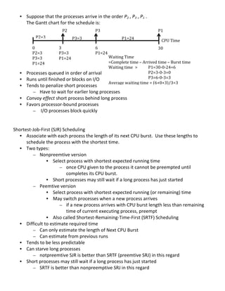 • Suppose	
  that	
  the	
  processes	
  arrive	
  in	
  the	
  order	
  P2	
  ,	
  P3	
  ,	
  P1	
  .	
  
         The	
  Gantt	
  chart	
  for	
  the	
  schedule	
  is:	
  
         	
                        P2	
                    P3	
                                                     P1	
  
         	
     P2=3	
                    	
  
                                               P3=3	
                      P1=24	
                                     CPU	
  Time	
  
         	
  
	
               0	
                   3	
                  6	
                                                30	
  
	
               P2=3	
                P3=3	
               P1=24	
                                            	
  
                 P3=3	
                P1=24	
                       Waiting	
  Time	
  	
  
	
                                                                   =Complete	
  time	
  –	
  Arrived	
  time	
  –	
  Burst	
  time	
  
                 P1=24	
  
	
                                                                   Waiting	
  time	
   >	
       P1=30-­‐0-­‐24=6	
  
     • Processes	
  queued	
  in	
  order	
  of	
  arrival	
   	
                 	
       	
      P2=3-­‐0-­‐3=0	
  
     • Runs	
  until	
  finished	
  or	
  blocks	
  on	
  I/O	
      	
           	
       	
      P3=6-­‐0-­‐3=3	
  
                                                                     Average	
  waiting	
  time	
  =	
  (6+0+3)/3=3	
  
     • Tends	
  to	
  penalize	
  short	
  processes	
               	
  
           – Have	
  to	
  wait	
  for	
  earlier	
  long	
  processes	
  
                                                                     	
  
     • Convoy	
  effect	
  short	
  process	
  behind	
  long	
  process	
  
                                                                     	
  
     • Favors	
  processor-­‐bound	
  processes	
                    	
  
           – 	
  I/O	
  processes	
  block	
  quickly	
              	
  
                                                                     	
  
	
                                                                   	
  
	
                                                                   	
  
Shortest-­‐Job-­‐First	
  (SJR)	
  Scheduling	
                      	
  
     • Associate	
  with	
  each	
  process	
  the	
  length	
  	
  of	
  its	
  next	
  CPU	
  burst.	
  	
  Use	
  these	
  lengths	
  to	
  
                                                                     	
  
            schedule	
  the	
  process	
  with	
  the	
  shortest	
  time.	
  
       •    Two	
  types:	
  
               – Nonpreemtive	
  version	
  
                           • Select	
  process	
  with	
  shortest	
  expected	
  running	
  time	
  	
  
                                     – once	
  CPU	
  given	
  to	
  the	
  process	
  it	
  cannot	
  be	
  preempted	
  until	
  
                                           completes	
  its	
  CPU	
  burst.	
  	
  
                           • Short	
  processes	
  may	
  still	
  wait	
  if	
  a	
  long	
  process	
  has	
  just	
  started	
  	
  
               – Peemtive	
  version	
  
                           • Select	
  process	
  with	
  shortest	
  expected	
  running	
  (or	
  remaining)	
  time	
  	
  
                           • May	
  switch	
  processes	
  when	
  a	
  new	
  process	
  arrives	
  
                                     – if	
  a	
  new	
  process	
  arrives	
  with	
  CPU	
  burst	
  length	
  less	
  than	
  remaining	
  
                                           time	
  of	
  current	
  executing	
  process,	
  preempt	
  	
  
                           • Also	
  called	
  Shortest-­‐Remaining-­‐Time-­‐First	
  (SRTF)	
  Scheduling	
  
       •    Difficult	
  to	
  estimate	
  required	
  time	
  
               – Can	
  only	
  estimate	
  the	
  length	
  of	
  Next	
  CPU	
  Burst	
  
               – Can	
  estimate	
  from	
  previous	
  runs	
  
       •    Tends	
  to	
  be	
  less	
  predictable	
  
       •    Can	
  starve	
  long	
  processes	
  
               – notpreemtive	
  SJR	
  is	
  better	
  than	
  SRTF	
  (preemtive	
  SRJ)	
  in	
  this	
  regard	
  	
  
       •    Short	
  processes	
  may	
  still	
  wait	
  if	
  a	
  long	
  process	
  has	
  just	
  started	
  	
  
               – SRTF	
  is	
  better	
  than	
  nonpreemptive	
  SRJ	
  in	
  this	
  regard	
  	
  
	
  
                                                                                                                                                  30	
  
 