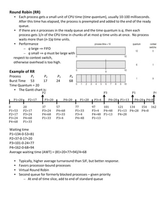 Round	
  Robin	
  (RR)	
  
                    • Each	
  process	
  gets	
  a	
  small	
  unit	
  of	
  CPU	
  time	
  (time	
  quantum),	
  usually	
  10-­‐100	
  milliseconds.	
  	
  
                       After	
  this	
  time	
  has	
  elapsed,	
  the	
  process	
  is	
  preempted	
  and	
  added	
  to	
  the	
  end	
  of	
  the	
  ready	
  
                       queue.	
  
                    • If	
  there	
  are	
  n	
  processes	
  in	
  the	
  ready	
  queue	
  and	
  the	
  time	
  quantum	
  is	
  q,	
  then	
  each	
  
                       process	
  gets	
  1/n	
  of	
  the	
  CPU	
  time	
  in	
  chunks	
  of	
  at	
  most	
  q	
  time	
  units	
  at	
  once.	
  	
  No	
  process	
  
                       waits	
  more	
  than	
  (n-­‐1)q	
  time	
  units.	
  
                    • Performance	
  
                             – q	
  large	
  ⇒	
  FIFO	
  
                             – q	
  small	
  ⇒	
  q	
  must	
  be	
  large	
  with	
  	
  
	
  	
  	
  	
  	
  respect	
  to	
  context	
  switch,	
  	
  
	
  	
  	
  	
  	
  otherwise	
  overhead	
  is	
  too	
  high.	
  
	
  
Example	
  of	
  RR	
  
Process	
  	
             	
  	
  	
  P1	
  	
  	
  	
  	
  	
  	
  	
  	
  	
  	
  	
  	
  	
  	
  	
  	
  	
  	
  P2	
  	
  	
  	
  	
  	
  	
  	
  	
  	
  	
  	
  	
  	
  	
  	
  	
  	
  	
  P3	
  	
  	
  	
  	
  	
  	
  	
  	
  	
  	
  	
  	
  	
  	
  	
  	
  P4	
  
Burst	
  Time	
  	
  	
  	
  	
  	
  53	
  	
  	
  	
  	
  	
  	
  	
  	
  	
  	
  17	
  	
  	
  	
  	
  	
  	
  	
  	
  	
  	
  	
  	
  	
  	
  	
  	
  24	
  	
  	
  	
  	
  	
  	
  	
  	
  	
  	
  68	
  
Time	
  Quantum	
  =	
  20	
  	
                                                                                       	
                                                                    	
                                                	
  	
                          	
  	
         	
  
   • The	
  Gantt	
  chart	
  is:	
  	
  
                                                                                                     P2	
                                                                                                                                                                                                         P3	
                 P1	
                   P4	
  
         	
  
	
   P1=20	
   P2=17	
                                                                                                                 P3=20	
                                                                                P4=20	
                                                     P1=20	
      P3=4	
                                         	
  
                                                                                                                                                                                                                                                                                                                   P4=20	
   P1=13	
   P4=20	
   P4=8	
  
	
   	
              	
                                                                                                                	
                                                                                     	
                                                          	
                       	
        	
          	
      	
  
0	
           20	
                                                                                                                    37	
                                                       57	
                                                                          77	
                   97	
      101	
       121	
     134	
   154	
   162	
  
	
  
P1=53	
   P2=17	
                                                                                                                     P3=24	
                                                    P4=68	
                                                                       P1=33	
                P3=4	
   P4=48	
   P1=13	
   P4=28	
   P4=8	
   	
  
	
  
P2=17	
   P3=24	
                                                                                                                     P4=68	
                                                    P1=33	
                                                                       P3=4	
                 P4=48	
   P1=13	
   P4=28	
  
P3=24	
   P4=68	
                                                                                                                     P1=33	
                                                    P3=4	
                                                                        P4=48	
                P1=13	
  
	
  
P4=68	
   P1=33	
  
	
  
Waiting	
  time	
  
P1=134-­‐0-­‐53=81	
  
P2=37-­‐0-­‐17=20	
  
P3=101-­‐0-­‐24=77	
  
P4=162-­‐0-­‐68=94	
  
Average	
  waiting	
  time	
  (AWT)	
  =	
  (81+20+77+94)/4=68	
  
	
  
     • Typically,	
  higher	
  average	
  turnaround	
  than	
  SJF,	
  but	
  better	
  response.	
  
     • Favors	
  processor-­‐bound	
  processes	
  
     • Virtual	
  Round	
  Robin	
  	
  
     • Second	
  queue	
  for	
  formerly	
  blocked	
  processes	
  –	
  given	
  priority	
  
             – At	
  end	
  of	
  time	
  slice,	
  add	
  to	
  end	
  of	
  standard	
  queue	
  
	
  
	
  
	
  
	
  
                                                                                                                                                                                                                                                                                                                                                     32	
  
 