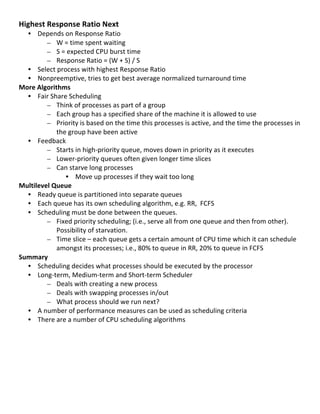 Highest	
  Response	
  Ratio	
  Next	
  
     • Depends	
  on	
  Response	
  Ratio	
  
             – W	
  =	
  time	
  spent	
  waiting	
  
             – S	
  =	
  expected	
  CPU	
  burst	
  time	
  
             – Response	
  Ratio	
  =	
  (W	
  +	
  S)	
  /	
  S	
  
     • Select	
  process	
  with	
  highest	
  Response	
  Ratio	
  
     • Nonpreemptive,	
  tries	
  to	
  get	
  best	
  average	
  normalized	
  turnaround	
  time	
  
More	
  Algorithms	
  
     • Fair	
  Share	
  Scheduling	
  	
  
             – Think	
  of	
  processes	
  as	
  part	
  of	
  a	
  group	
  
             – Each	
  group	
  has	
  a	
  specified	
  share	
  of	
  the	
  machine	
  it	
  is	
  allowed	
  to	
  use	
  
             – Priority	
  is	
  based	
  on	
  the	
  time	
  this	
  processes	
  is	
  active,	
  and	
  the	
  time	
  the	
  processes	
  in	
  
                 the	
  group	
  have	
  been	
  active	
  
     • Feedback	
  
             – Starts	
  in	
  high-­‐priority	
  queue,	
  moves	
  down	
  in	
  priority	
  as	
  it	
  executes	
  
             – Lower-­‐priority	
  queues	
  often	
  given	
  longer	
  time	
  slices	
  
             – Can	
  starve	
  long	
  processes	
  
                       • Move	
  up	
  processes	
  if	
  they	
  wait	
  too	
  long	
  	
  
Multilevel	
  Queue	
  
     • Ready	
  queue	
  is	
  partitioned	
  into	
  separate	
  queues	
  
     • Each	
  queue	
  has	
  its	
  own	
  scheduling	
  algorithm,	
  e.g.	
  RR,	
  	
  FCFS	
  
     • Scheduling	
  must	
  be	
  done	
  between	
  the	
  queues.	
  
             – Fixed	
  priority	
  scheduling;	
  (i.e.,	
  serve	
  all	
  from	
  one	
  queue	
  and	
  then	
  from	
  other).	
  	
  
                 Possibility	
  of	
  starvation.	
  
             – Time	
  slice	
  –	
  each	
  queue	
  gets	
  a	
  certain	
  amount	
  of	
  CPU	
  time	
  which	
  it	
  can	
  schedule	
  
                 amongst	
  its	
  processes;	
  i.e.,	
  80%	
  to	
  queue	
  in	
  RR,	
  20%	
  to	
  queue	
  in	
  FCFS	
  	
  
Summary	
  
     • Scheduling	
  decides	
  what	
  processes	
  should	
  be	
  executed	
  by	
  the	
  processor	
  
     • Long-­‐term,	
  Medium-­‐term	
  and	
  Short-­‐term	
  Scheduler	
  
             – Deals	
  with	
  creating	
  a	
  new	
  process	
  
             – Deals	
  with	
  swapping	
  processes	
  in/out	
  
             – What	
  process	
  should	
  we	
  run	
  next?	
  
     • A	
  number	
  of	
  performance	
  measures	
  can	
  be	
  used	
  as	
  scheduling	
  criteria	
  
     • There	
  are	
  a	
  number	
  of	
  CPU	
  scheduling	
  algorithms	
  
	
  
	
  
	
  
	
  
	
  
	
  
	
  
	
  
                                                                                                                                                 33	
  
 