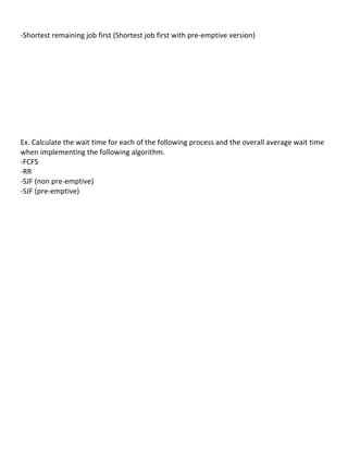  
-­‐Shortest	
  remaining	
  job	
  first	
  (Shortest	
  job	
  first	
  with	
  pre-­‐emptive	
  version)	
  
            	
  
            	
  
            	
  
            	
  
            	
  
            	
  
            	
  
            	
  
            	
  
            	
  
Ex.	
  Calculate	
  the	
  wait	
  time	
  for	
  each	
  of	
  the	
  following	
  process	
  and	
  the	
  overall	
  average	
  wait	
  time	
  
when	
  implementing	
  the	
  following	
  algorithm.	
  
-­‐FCFS	
  
-­‐RR	
  
-­‐SJF	
  (non	
  pre-­‐emptive)	
  
-­‐SJF	
  (pre-­‐emptive)	
  
	
  
	
  
	
  
	
  
	
  
	
  
	
  
	
  
	
  
	
  
	
  
	
  
	
  
	
  
	
  
	
  
	
  
	
  
	
  
	
  
	
  
	
  
	
  
	
  
                                                                                                                                                35	
  
 
