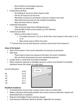 – Must	
  hold	
  for	
  nonsharable	
  resources	
  
            – Generally	
  not	
  reasonable	
  
       • Forbid	
  Hold	
  and	
  Wait	
  
            – No	
  holding	
  of	
  resources	
  when	
  request	
  made	
  	
  
            – Ask	
  for	
  all	
  resources	
  at	
  one	
  time	
  
            – May	
  block	
  a	
  process	
  in	
  waiting	
  for	
  resources	
  it	
  doesn’t	
  yet	
  need	
  
            – May	
  hold	
  resources	
  that	
  are	
  not	
  needed	
  immediately	
  
            – May	
  not	
  know	
  what	
  to	
  request	
  
       • Forbid	
  No	
  Preemption	
  
            – Take	
  resources	
  away	
  from	
  waiting	
  processes	
  
            – Only	
  feasible	
  if	
  state	
  can	
  be	
  saved,	
  e.g.	
  CPU,	
  Memory	
  
       • Forbid	
  Circular	
  Wait	
  
            – Define	
  a	
  linear	
  order	
  on	
  items	
  
                      • If	
  it	
  needs	
  resources	
  3,	
  15,	
  6,	
  9,	
  and	
  4	
  then	
  must	
  request	
  in	
  the	
  order	
  3,	
  4,	
  6,	
  
                           9,	
  15	
  
                      • May	
  not	
  be	
  easy	
  to	
  define	
  the	
  order	
  
         ***Cannot	
  have	
  circular	
  wait	
  because	
  a	
  process	
  cannot	
  have	
  9	
  and	
  request	
  5	
  
	
  
State	
  of	
  the	
  System	
  
       • State	
  of	
  the	
  system	
  is	
  the	
  current	
  allocation	
  of	
  resources	
  to	
  processes	
  
       • Safe	
  state	
  	
  
                – There	
  exists	
  at	
  least	
  one	
  sequence	
  that	
  does	
  not	
  result	
  in	
  deadlock	
  
                – We	
  can	
  finish	
  all	
  processes	
  by	
  some	
  scheduling	
  sequence	
  
       • Unsafe	
  state	
  is	
  a	
  state	
  that	
  may	
  lead	
  to	
  deadlock	
  
       • When	
  a	
  process	
  requests	
  an	
  available	
  resource,	
  system	
  must	
  decide	
  if	
  immediate	
  
           allocation	
  leaves	
  the	
  system	
  in	
  a	
  safe	
  state	
  
	
  
Current	
  allocation:	
  
	
                                 A	
  B	
  C	
  
P0	
                               0	
  1	
  0	
  
	
  P1	
                           2	
  0	
  0	
  	
  
	
  P2	
                           3	
  0	
  3	
  	
  
	
  P3	
                           2	
  1	
  1	
  	
  
	
  P4	
                           0	
  0	
  2	
  
	
  
Deadlock	
  Avoidance	
  
       • A	
  method	
  which	
  ensures	
  that	
  a	
  system	
  never	
  enter	
  an	
  unsafe	
  state	
  
       • Makes	
  a	
  decision	
  dynamically	
  whether	
  the	
  current	
  resource	
  allocation	
  request	
  will	
  
           potentially	
  lead	
  to	
  a	
  deadlock	
  
       • Requires	
  knowledge	
  of	
  future	
  process	
  request	
  
       • Uses	
  Resource	
  Allocation	
  Denial	
  or	
  Banker’s	
  Algorithm	
  for	
  analysis	
  
	
  
                                                                                                                                                             38	
  
 