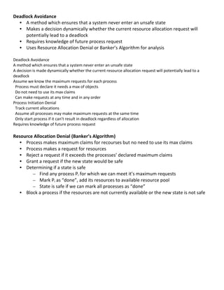 Deadlock	
  Avoidance	
  
     • A	
  method	
  which	
  ensures	
  that	
  a	
  system	
  never	
  enter	
  an	
  unsafe	
  state	
  
     • Makes	
  a	
  decision	
  dynamically	
  whether	
  the	
  current	
  resource	
  allocation	
  request	
  will	
  
       potentially	
  lead	
  to	
  a	
  deadlock	
  
     • Requires	
  knowledge	
  of	
  future	
  process	
  request	
  
     • Uses	
  Resource	
  Allocation	
  Denial	
  or	
  Banker’s	
  Algorithm	
  for	
  analysis	
  
	
  
Deadlock	
  Avoidance	
  	
  
A	
  method	
  which	
  ensures	
  that	
  a	
  system	
  never	
  enter	
  an	
  unsafe	
  state	
  
A	
  decision	
  is	
  made	
  dynamically	
  whether	
  the	
  current	
  resource	
  allocation	
  request	
  will	
  potentially	
  lead	
  to	
  a	
  
deadlock	
  
Assume	
  we	
  know	
  the	
  maximum	
  requests	
  for	
  each	
  process	
  
	
  	
  Process	
  must	
  declare	
  it	
  needs	
  a	
  max	
  of	
  objects	
  
	
  	
  Do	
  not	
  need	
  to	
  use	
  its	
  max	
  claims	
  
	
  	
  Can	
  make	
  requests	
  at	
  any	
  time	
  and	
  in	
  any	
  order	
  
Process	
  Initiation	
  Denial	
  
	
  	
  Track	
  current	
  allocations	
  
	
  	
  Assume	
  all	
  processes	
  may	
  make	
  maximum	
  requests	
  at	
  the	
  same	
  time	
  
	
  	
  Only	
  start	
  process	
  if	
  it	
  can’t	
  result	
  in	
  deadlock	
  regardless	
  of	
  allocation	
  
Requires	
  knowledge	
  of	
  future	
  process	
  request	
  
	
  
Resource	
  Allocation	
  Denial	
  (Banker’s	
  Algorithm)	
  
     • Process	
  makes	
  maximum	
  claims	
  for	
  recourses	
  but	
  no	
  need	
  to	
  use	
  its	
  max	
  claims	
  
     • Process	
  makes	
  a	
  request	
  for	
  resources	
  
     • Reject	
  a	
  request	
  if	
  it	
  exceeds	
  the	
  processes’	
  declared	
  maximum	
  claims	
  
     • Grant	
  a	
  request	
  if	
  the	
  new	
  state	
  would	
  be	
  safe	
  
     • Determining	
  if	
  a	
  state	
  is	
  safe	
  
          – Find	
  any	
  process	
  Pi	
  for	
  which	
  we	
  can	
  meet	
  it’s	
  maximum	
  requests	
  
          – Mark	
  Pi	
  as	
  “done”,	
  add	
  its	
  resources	
  to	
  available	
  resource	
  pool	
  
          – State	
  is	
  safe	
  if	
  we	
  can	
  mark	
  all	
  processes	
  as	
  “done”	
  
     • Block	
  a	
  process	
  if	
  the	
  resources	
  are	
  not	
  currently	
  available	
  or	
  the	
  new	
  state	
  is	
  not	
  safe	
  
	
  
	
  
	
  
	
  
	
  
	
  
	
  
	
  
	
  
	
  
	
  
	
  
	
  
                                                                                                                                                             39	
  
 
