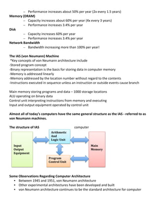 – Performance	
  increases	
  about	
  50%	
  per	
  year	
  (2x	
  every	
  1.5	
  years)	
  
Memory	
  (DRAM)	
  
                – Capacity	
  increases	
  about	
  60%	
  per	
  year	
  (4x	
  every	
  3	
  years)	
  
                – Performance	
  increases	
  3.4%	
  per	
  year	
  
Disk	
  
                – Capacity	
  increases	
  60%	
  per	
  year	
  
                – Performance	
  increases	
  3.4%	
  per	
  year	
  
Network	
  Bandwidth	
  
                – Bandwidth	
  increasing	
  more	
  than	
  100%	
  per	
  year!	
  
	
  
The	
  IAS	
  (von	
  Neumann)	
  Machine	
  
	
  *Key	
  concepts	
  of	
  von	
  Neumann	
  architecture	
  include	
  
-­‐Stored	
  program	
  concept	
  
-­‐Binary	
  representation	
  is	
  the	
  basis	
  for	
  storing	
  data	
  in	
  computer	
  memory	
  
-­‐Memory	
  is	
  addressed	
  linearly	
  
-­‐Memory	
  addressed	
  by	
  the	
  location	
  number	
  without	
  regard	
  to	
  the	
  contents	
  
-­‐Instructions	
  executed	
  in	
  sequence	
  unless	
  an	
  instruction	
  or	
  outside	
  events	
  cause	
  branch	
  
	
  
Main	
  memory	
  storing	
  programs	
  and	
  data	
  –	
  1000	
  storage	
  locations	
  
ALU	
  operating	
  on	
  binary	
  data	
  
Control	
  unit	
  interpreting	
  instructions	
  from	
  memory	
  and	
  executing	
  
Input	
  and	
  output	
  equipment	
  operated	
  by	
  control	
  unit	
  
	
  
Almost	
  all	
  of	
  today’s	
  computers	
  have	
  the	
  same	
  general	
  structure	
  as	
  the	
  IAS	
  -­‐	
  referred	
  to	
  as	
  	
  
von	
  Neumann	
  machines.	
  
	
  
The	
  structure	
  of	
  IAS	
                                   computer	
  
                              	
         Arithmetic	
  
      	
                                 And	
                                         	
           	
  
      	
                                 Logic	
  Unit	
                               	
  
      	
                                                                               	
           	
  
      Input	
                                                                          Main	
  	
   	
  
      Output	
                	
                                                       Memory	
  
      Equipment	
             	
  
                              	
        Program	
  	
  
                              	
        Control	
  Unit	
  
                              	
  
	
  
Some	
  Observations	
  Regarding	
  Computer	
  Architecture	
  
        • Between	
  1945	
  and	
  1951,	
  von	
  Neumann	
  architecture	
  
        • Other	
  experimental	
  architectures	
  have	
  been	
  developed	
  and	
  built	
  
        • von	
  Neumann	
  architecture	
  continues	
  to	
  be	
  the	
  standard	
  architecture	
  for	
  computer	
  
	
  
                                                                                                                                                        4	
  
 