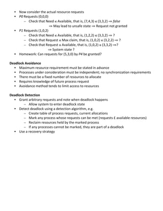 • Now	
  consider	
  the	
  actual	
  resource	
  requests	
  
       • P0	
  Requests	
  (0,0,0)	
  	
  
               – Check	
  that	
  Need	
  ≤	
  Available,	
  that	
  is,	
  (7,4,3)	
  ≤	
  (3,3,2)	
  ⇒	
  false	
  
	
                            	
   	
  ⇒	
  May	
  lead	
  to	
  unsafe	
  state	
  ⇒	
  Request	
  not	
  granted	
  
       • P1	
  Requests	
  (1,0,2)	
  	
  
               – Check	
  that	
  Need	
  ≤	
  Available,	
  that	
  is,	
  (1,2,2)	
  ≤	
  (3,3,2)	
  ⇒	
  ?	
  
               – Check	
  that	
  Request	
  ≤	
  Max	
  claim,	
  that	
  is,	
  (1,0,2)	
  ≤	
  (3,2,2)	
  ⇒	
  ?	
  
               – Check	
  that	
  Request	
  ≤	
  Available,	
  that	
  is,	
  (1,0,2)	
  ≤	
  (3,3,2)	
  ⇒?	
  
	
                            	
   ⇒	
  System	
  state	
  ?	
  	
   	
  
       • Homework:	
  Can	
  requests	
  for	
  (5,3,0)	
  by	
  P4	
  be	
  granted?	
  
	
  
Deadlock	
  Avoidance	
  
     • Maximum	
  resource	
  requirement	
  must	
  be	
  stated	
  in	
  advance	
  
     • Processes	
  under	
  consideration	
  must	
  be	
  independent;	
  no	
  synchronization	
  requirements	
  
     • There	
  must	
  be	
  a	
  fixed	
  number	
  of	
  resources	
  to	
  allocate	
  
     • Requires	
  knowledge	
  of	
  future	
  process	
  request	
  
     • Avoidance	
  method	
  tends	
  to	
  limit	
  access	
  to	
  resources	
  
	
  
Deadlock	
  Detection	
  
     • Grant	
  arbitrary	
  requests	
  and	
  note	
  when	
  deadlock	
  happens	
  
          – Allow	
  system	
  to	
  enter	
  deadlock	
  state	
  	
  
     • Detect	
  deadlock	
  using	
  a	
  detection	
  algorithm,	
  e.g.	
  
          – Create	
  table	
  of	
  process	
  requests,	
  current	
  allocations	
  
          – Mark	
  any	
  process	
  whose	
  requests	
  can	
  be	
  met	
  (requests	
  £	
  available	
  resources)	
  
          – Reclaim	
  resources	
  held	
  by	
  the	
  marked	
  process	
  	
  
          – If	
  any	
  processes	
  cannot	
  be	
  marked,	
  they	
  are	
  part	
  of	
  a	
  deadlock	
  
     • Use	
  a	
  recovery	
  strategy	
  
	
  
	
  
	
  
	
  
	
  
	
  
	
  
	
  
	
  
	
  
	
  
	
  
	
  
	
  
	
  
                                                                                                                          41	
  
 
