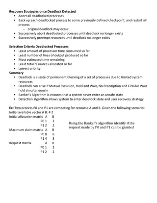 Recovery	
  Strategies	
  once	
  Deadlock	
  Detected	
  
     • Abort	
  all	
  deadlocked	
  processes	
  
     • Back	
  up	
  each	
  deadlocked	
  process	
  to	
  some	
  previously	
  defined	
  checkpoint,	
  and	
  restart	
  all	
  
           process	
  
               – original	
  deadlock	
  may	
  occur	
  
     • Successively	
  abort	
  deadlocked	
  processes	
  until	
  deadlock	
  no	
  longer	
  exists	
  
     • Successively	
  preempt	
  resources	
  until	
  deadlock	
  no	
  longer	
  exists	
  
	
  
Selection	
  Criteria	
  Deadlocked	
  Processes	
  
     • Least	
  amount	
  of	
  processor	
  time	
  consumed	
  so	
  far	
  
     • Least	
  number	
  of	
  lines	
  of	
  output	
  produced	
  so	
  far	
  
     • Most	
  estimated	
  time	
  remaining	
  
     • Least	
  total	
  resources	
  allocated	
  so	
  far	
  
     • Lowest	
  priority	
  
Summary	
  
     • Deadlock	
  is	
  a	
  state	
  of	
  permanent	
  blocking	
  of	
  a	
  set	
  of	
  processes	
  due	
  to	
  limited	
  system	
  
           resources	
  	
  
     • Deadlock	
  can	
  arise	
  if	
  Mutual	
  Exclusion,	
  Hold	
  and	
  Wait,	
  No	
  Preemption	
  and	
  Circular	
  Wait	
  
           hold	
  simultaneously	
  
     • Banker’s	
  Algorithm	
  is	
  ensures	
  that	
  a	
  system	
  never	
  enter	
  an	
  unsafe	
  state	
  
     • Detection	
  algorithm	
  allows	
  system	
  to	
  enter	
  deadlock	
  state	
  and	
  uses	
  recovery	
  strategy	
  
	
  
Ex:	
  Two	
  process	
  P0	
  and	
  P1	
  are	
  competing	
  for	
  recourse	
  A	
  and	
  B.	
  Given	
  the	
  following	
  scenario:	
  
Initial	
  available	
  vector	
  A	
  B:	
  4	
  2	
  
Initial	
  allocation	
  matrix	
  	
  	
  A	
  	
  	
  	
  	
  	
  B	
  
	
                                                            P0	
  1	
  	
  	
  	
  	
  	
  	
  2	
  
                                                                                                                    Using	
  the	
  Banker’s	
  algorithm	
  identify	
  if	
  the	
  
	
                                                            P1	
  2	
  	
  	
  	
  	
  	
  	
  2	
  
                                                                                                                    request	
  made	
  by	
  P0	
  and	
  P1	
  can	
  be	
  granted	
  
Maximum	
  claim	
  matrix	
  	
  	
  A	
  	
  	
  	
  	
  	
  B	
  
	
                                                            P0	
  8	
  	
  	
  	
  	
  	
  	
  6	
  
	
                                                            P1	
  4	
  	
  	
  	
  	
  	
  	
  3	
  
Request	
  matrix	
  	
  	
  	
  	
  	
  	
  	
  	
  	
  	
  	
  	
  	
  	
  	
  	
  A	
  	
  	
  	
  	
  	
  B	
  
	
                                                            P0	
  1	
  	
  	
  	
  	
  	
  	
  2	
  
	
                                                            P1	
  2	
  	
  	
  	
  	
  	
  	
  2	
  
	
  
	
  
	
  
	
  
	
  
	
  
	
  
	
  
	
  
                                                                                                                                                                                   43	
  
 