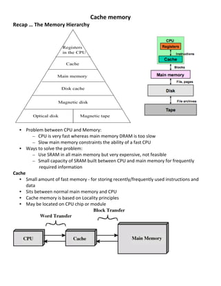 Cache	
  memory	
  
Recap	
  …	
  The	
  Memory	
  Hierarchy	
  
	
  
	
  
	
  
	
  
	
  
	
  
	
  
	
  
	
  
	
  
	
  
	
  
	
  
	
  
   • Problem	
  between	
  CPU	
  and	
  Memory:	
  	
  
          – CPU	
  is	
  very	
  fast	
  whereas	
  main	
  memory	
  DRAM	
  is	
  too	
  slow	
  
          – Slow	
  main	
  memory	
  constraints	
  the	
  ability	
  of	
  a	
  fast	
  CPU	
  
   • Ways	
  to	
  solve	
  the	
  problem:	
  
          – Use	
  SRAM	
  in	
  all	
  main	
  memory	
  but	
  very	
  expensive,	
  not	
  feasible	
  
          – Small	
  capacity	
  of	
  SRAM	
  built	
  between	
  CPU	
  and	
  main	
  memory	
  for	
  frequently	
  
                required	
  information	
  
Cache	
  
   • Small	
  amount	
  of	
  fast	
  memory	
  -­‐	
  for	
  storing	
  recently/frequently	
  used	
  instructions	
  and	
  
       data	
  
   • Sits	
  between	
  normal	
  main	
  memory	
  and	
  CPU	
  
   • Cache	
  memory	
  is	
  based	
  on	
  Locality	
  principles	
  
   • May	
  be	
  located	
  on	
  CPU	
  chip	
  or	
  module	
  




                                                                                                          	
  
	
  
	
  
                                                                                                                                  44	
  
 