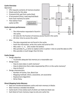 Cache	
  Overview	
  
Operation	
  
     • CPU	
  requests	
  contents	
  of	
  memory	
  location	
  
     • Check	
  cache	
  for	
  this	
  data	
  
     • If	
  present	
  (hit),	
  get	
  from	
  cache	
  (fast)	
  
     • If	
  not	
  present	
  (miss),	
  read	
  required	
  block	
  
       from	
  main	
  memory	
  to	
  cache	
  
     • Then	
  deliver	
  from	
  
                                                         Typical	
  Cache	
  
       cache	
  to	
  CPU	
                               Organization	
  
	
                                                                	
  
Cache	
  memory	
  performance	
  
     • Hit	
  	
  
              – The	
  information	
  requested	
  is	
  found	
  in	
  
                    the	
  cache.	
  
              – Hit	
  ratio	
  (h):	
  the	
  fraction	
  of	
  memory	
  access	
  found	
  in	
  the	
  cache	
  
              – Hit	
  time:	
  time	
  to	
  access	
  the	
  cache:	
  	
  
     • Miss	
  
              – The	
  data	
  requested	
  are	
  not	
  found	
  in	
  the	
  cache.	
  	
  
              – Fetch	
  the	
  information,	
  write	
  into	
  cache	
  and	
  send	
  to	
  CPU	
  
              – Miss	
  ratio	
  =	
  1	
  -­‐	
  h,	
   (the	
  smaller	
  the	
  better)	
  
              – Miss	
  penalty	
  (Tmiss):	
  (time	
  to	
  replace	
  write	
  in	
  cache)	
  +	
  time	
  to	
  send	
  the	
  data	
  to	
  CPU	
  
              – Miss	
  penalty	
  is	
  much	
  longer	
  than	
  hit	
  time	
  
	
  
Cache	
  Design	
  
     • Design	
  objective	
  
              – To	
  provide	
  adequate	
  fast	
  memory	
  at	
  a	
  reasonable	
  cost	
  
     • Design	
  issues	
  
              – How	
  to	
  store	
  data	
  in	
  catch	
  memory?	
  
              – How	
  to	
  determine	
  that	
  a	
  data	
  requested	
  by	
  CPU	
  is	
  in	
  the	
  cache	
  memory?	
  
              – How	
  to	
  find	
  it?	
  
     • Design	
  characteristics	
  
              – Number	
  of	
  Caches,	
  Size,	
  Block	
  Size	
  
              – Mapping	
  methods:	
  direct,	
  associative,	
  set	
  associative	
  
              – Replacement	
  Algorithm	
  
              – Write	
  Policy	
  
	
  
Direct	
  Mapping	
  Cache	
  Memory	
  
     • Data	
  are	
  transferred	
  between	
  cache	
  and	
  main	
  memory	
  in	
  blocks	
  
     • Main	
  memory	
  is	
  divided	
  into	
  blocks	
  
     • Cache	
  built	
  in	
  lines	
  (slots)	
  each	
  of	
  which	
  can	
  hold	
  one	
  block	
  size	
  
     • Each	
  block	
  of	
  main	
  memory	
  maps	
  to	
  only	
  one	
  cache	
  line	
  
	
  
                                                                                                                                                     45	
  
 