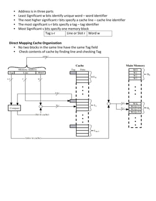 •   Address	
  is	
  in	
  three	
  parts	
  
       •   Least	
  Significant	
  w	
  bits	
  identify	
  unique	
  word	
  –	
  word	
  identifier	
  
       •   The	
  next	
  higher	
  significant	
  r	
  bits	
  specify	
  a	
  cache	
  line	
  –	
  cache	
  line	
  identifier	
  
       •   The	
  most	
  significant	
  s-­‐r	
  bits	
  specify	
  a	
  tag	
  –	
  tag	
  identifier	
  	
  
       •   Most	
  Significant	
  s	
  bits	
  specify	
  one	
  memory	
  block	
  
                                        Tag	
  s-­‐r	
           Line	
  or	
  Slot	
  r	
   Word	
  w	
  
	
  
Direct	
  Mapping	
  Cache	
  Organization	
  
     • No	
  two	
  blocks	
  in	
  the	
  same	
  line	
  have	
  the	
  same	
  Tag	
  field	
  
     • 	
  Check	
  contents	
  of	
  cache	
  by	
  finding	
  line	
  and	
  checking	
  Tag	
  
	
  
	
  
	
  
	
  
	
  
	
  
	
  
	
  
	
  
	
  
	
  
	
  
	
  
	
  
	
  
	
  
	
  
	
  
	
  
	
  
	
  
	
  
	
  
	
  
	
  
	
  
	
  
	
  
	
  
	
  
	
  
	
  
                                                                                                                                        46	
  
 