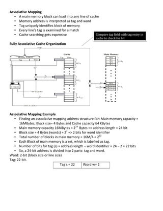 Associative	
  Mapping	
  
     • A	
  main	
  memory	
  block	
  can	
  load	
  into	
  any	
  line	
  of	
  cache	
  
     • Memory	
  address	
  is	
  interpreted	
  as	
  tag	
  and	
  word	
  
     • Tag	
  uniquely	
  identifies	
  block	
  of	
  memory	
  
     • Every	
  line’s	
  tag	
  is	
  examined	
  for	
  a	
  match	
  
     • Cache	
  searching	
  gets	
  expensive	
                                      Compare	
  tag	
  field	
  with	
  tag	
  entry	
  in	
  
	
                                                                                    cache	
  to	
  check	
  for	
  hit	
  
                                                                                      	
  
Fully	
  Associative	
  Cache	
  Organization	
  
                                                                                                                           	
  




                                                                                                                               	
  
	
  
Associative	
  Mapping	
  Example	
  
     • Finding	
  an	
  associative	
  mapping	
  address	
  structure	
  for:	
  Main	
  memory	
  capacity	
  =	
  
         16MBytes;	
  Block	
  size=	
  4	
  Bytes	
  and	
  Cache	
  capacity	
  64	
  KBytes	
  
     • Main	
  memory	
  capacity	
  16MBytes	
  =	
  224	
  	
  Bytes	
  =>	
  address	
  length	
  =	
  24	
  bit	
  	
  
     • Block	
  size	
  =	
  4	
  Bytes	
  (words)	
  =	
  22	
  =>	
  2	
  bits	
  for	
  word	
  identifier	
  	
  
     • Total	
  number	
  of	
  blocks	
  in	
  main	
  memory	
  =	
  16M/4	
  =	
  222	
  
     • Each	
  Block	
  of	
  main	
  memory	
  is	
  a	
  set,	
  which	
  is	
  labelled	
  as	
  tag.	
  	
  
     • Number	
  of	
  bits	
  for	
  tag	
  (s)	
  =	
  address	
  length	
  –	
  word	
  identifier	
  =	
  24	
  –	
  2	
  =	
  22	
  bits	
  
     • So,	
  a	
  24-­‐bit	
  address	
  is	
  divided	
  into	
  2	
  parts:	
  tag	
  and	
  word.	
  
Word:	
  2-­‐bit	
  (block	
  size	
  or	
  line	
  size)	
  
Tag:	
  22-­‐bit.	
  
                                                        Tag	
  s	
  =	
  22	
        Word	
  w=	
  2	
  
	
  
	
  
	
  
	
  
	
  
	
  
	
  
                                                                                                                                                    49	
  
 