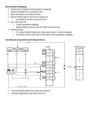 Set	
  Associative	
  Mapping	
  
     • Compromise	
  of	
  direct	
  and	
  associative	
  mappings	
  
     • Cache	
  is	
  divided	
  into	
  a	
  number	
  of	
  sets	
  
     • Each	
  set	
  contains	
  a	
  number	
  of	
  lines	
  
     • A	
  given	
  block	
  maps	
  to	
  any	
  line	
  in	
  a	
  given	
  set	
  
                 – e.g.	
  Block	
  B	
  can	
  be	
  in	
  any	
  line	
  of	
  set	
  i	
  
     • e.g.	
  2	
  lines	
  per	
  set	
  
                 – 2	
  way	
  associative	
  mapping	
  
                 – A	
  given	
  block	
  can	
  be	
  in	
  one	
  of	
  2	
  lines	
  in	
  only	
  one	
  set	
  
     • Extreme	
  cases:	
  	
  
                 – If	
  1	
  cache	
  line/set	
  (total	
  sets=	
  total	
  cache	
  lines)	
  =>	
  direct	
  mapping	
  
                 – If	
  number	
  of	
  set=1	
  (all	
  lines	
  in	
  that	
  set)=>	
  fully	
  associative	
  mapping	
  	
  
	
  
Two	
  Way	
  Set	
  Associative	
  Cache	
  Organizations	
  
	
  
	
  
	
  
	
  
	
  
	
  
	
  
	
  
	
  
	
  
	
  
	
  
	
  
	
  
	
  
	
  
	
  
	
  
	
  
     • 	
  	
  Use	
  set	
  field	
  to	
  determine	
  cache	
  set	
  to	
  look	
  in	
  
     • 	
  	
  Compare	
  tag	
  field	
  to	
  see	
  if	
  we	
  have	
  a	
  hit	
  
	
  
	
  
	
  
	
  
	
  
	
  
	
  
                                                                                                                                     51	
  
 