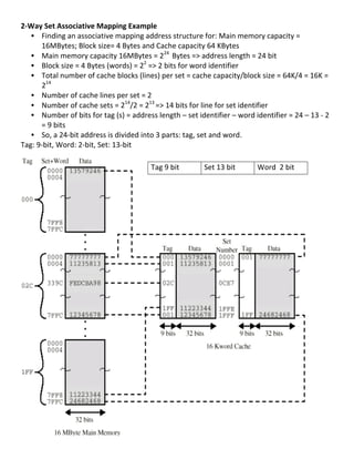 2-­‐Way	
  Set	
  Associative	
  Mapping	
  Example	
  
     • Finding	
  an	
  associative	
  mapping	
  address	
  structure	
  for:	
  Main	
  memory	
  capacity	
  =	
  
          16MBytes;	
  Block	
  size=	
  4	
  Bytes	
  and	
  Cache	
  capacity	
  64	
  KBytes	
  
     • Main	
  memory	
  capacity	
  16MBytes	
  =	
  224	
  	
  Bytes	
  =>	
  address	
  length	
  =	
  24	
  bit	
  	
  
     • Block	
  size	
  =	
  4	
  Bytes	
  (words)	
  =	
  22	
  =>	
  2	
  bits	
  for	
  word	
  identifier	
  	
  
     • Total	
  number	
  of	
  cache	
  blocks	
  (lines)	
  per	
  set	
  =	
  cache	
  capacity/block	
  size	
  =	
  64K/4	
  =	
  16K	
  =	
  
          214	
  	
  	
  
     • Number	
  of	
  cache	
  lines	
  per	
  set	
  =	
  2	
  
     • Number	
  of	
  cache	
  sets	
  =	
  214/2	
  =	
  213	
  =>	
  14	
  bits	
  for	
  line	
  for	
  set	
  identifier	
  
     • Number	
  of	
  bits	
  for	
  tag	
  (s)	
  =	
  address	
  length	
  –	
  set	
  identifier	
  –	
  word	
  identifier	
  =	
  24	
  –	
  13	
  -­‐	
  2	
  
          =	
  9	
  bits	
  
     • So,	
  a	
  24-­‐bit	
  address	
  is	
  divided	
  into	
  3	
  parts:	
  tag,	
  set	
  and	
  word.	
  
Tag:	
  9-­‐bit,	
  Word:	
  2-­‐bit,	
  Set:	
  13-­‐bit	
  
	
  
	
                                                                Tag	
  9	
  bit	
            Set	
  13	
  bit	
        Word	
  	
  2	
  bit	
  
	
  
	
  
	
  
	
  
	
  
	
  
	
  
	
  
	
  
	
  
	
  
	
  
	
  
	
  
	
  
	
  
	
  
	
  
	
  
	
  
	
  
	
  
	
  
	
  
	
  
	
  
	
  
                                                                                                                                                                  52	
  
 