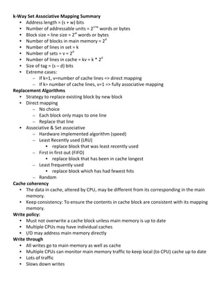 k-­‐Way	
  Set	
  Associative	
  Mapping	
  Summary	
  
     • Address	
  length	
  =	
  (s	
  +	
  w)	
  bits	
  
     • Number	
  of	
  addressable	
  units	
  =	
  2s+w	
  words	
  or	
  bytes	
  
     • Block	
  size	
  =	
  line	
  size	
  =	
  2w	
  words	
  or	
  bytes	
  
     • Number	
  of	
  blocks	
  in	
  main	
  memory	
  =	
  2d	
  
     • Number	
  of	
  lines	
  in	
  set	
  =	
  k	
  
     • Number	
  of	
  sets	
  =	
  v	
  =	
  2d	
  
     • Number	
  of	
  lines	
  in	
  cache	
  =	
  kv	
  =	
  k	
  *	
  2d	
  
     • Size	
  of	
  tag	
  =	
  (s	
  –	
  d)	
  bits	
  
     • Extreme	
  cases:	
  	
  
              – If	
  k=1,	
  v=number	
  of	
  cache	
  lines	
  =>	
  direct	
  mapping	
  
              – If	
  k=	
  number	
  of	
  cache	
  lines,	
  v=1	
  =>	
  fully	
  associative	
  mapping	
  	
  
Replacement	
  Algorithms	
  
     • Strategy	
  to	
  replace	
  existing	
  block	
  by	
  new	
  block	
  
     • Direct	
  mapping	
  
              – No	
  choice	
  
              – Each	
  block	
  only	
  maps	
  to	
  one	
  line	
  
              – Replace	
  that	
  line	
  
     • Associative	
  &	
  Set	
  associative	
  	
  
              – Hardware	
  implemented	
  algorithm	
  (speed)	
  
              – Least	
  Recently	
  used	
  (LRU)	
  
                       • replace	
  block	
  that	
  was	
  least	
  recently	
  used	
  
              – First	
  in	
  first	
  out	
  (FIFO)	
  
                       • replace	
  block	
  that	
  has	
  been	
  in	
  cache	
  longest	
  
              – Least	
  frequently	
  used	
  
                       • replace	
  block	
  which	
  has	
  had	
  fewest	
  hits	
  
              – Random	
  
Cache	
  coherency	
  
     • The	
  data	
  in	
  cache,	
  altered	
  by	
  CPU,	
  may	
  be	
  different	
  from	
  its	
  corresponding	
  in	
  the	
  main	
  
         memory.	
  	
  
     • Keep	
  consistency:	
  To	
  ensure	
  the	
  contents	
  in	
  cache	
  block	
  are	
  consistent	
  with	
  its	
  mapping	
  
         memory.	
  	
  
Write	
  policy:	
  
     • Must	
  not	
  overwrite	
  a	
  cache	
  block	
  unless	
  main	
  memory	
  is	
  up	
  to	
  date	
  
     • Multiple	
  CPUs	
  may	
  have	
  individual	
  caches	
  
     • I/O	
  may	
  address	
  main	
  memory	
  directly	
  
Write	
  through	
  
     • All	
  writes	
  go	
  to	
  main	
  memory	
  as	
  well	
  as	
  cache	
  
     • Multiple	
  CPUs	
  can	
  monitor	
  main	
  memory	
  traffic	
  to	
  keep	
  local	
  (to	
  CPU)	
  cache	
  up	
  to	
  date	
  
     • Lots	
  of	
  traffic	
  
     • Slows	
  down	
  writes	
  
	
  
                                                                                                                                          53	
  
 